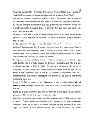 Voltamos a perguntar: Foi mesmo Deus quem praticou todas essas sandices?
Terá sido Ele mesmo quem inspirou tudo quanto se acha escrito na Bíblia?
Não nos alongaremos mais nesta análise do Antigo Testamento, porque o que aí
se encontra permite formar uma idéia sobre o problema da "inerrância" da Bíblia,
ou seja, do princípio dogmático de que tudo quanto nela se contém foi escrito sob
a direta inspiração do próprio Deus, e, portanto, tem que estar tudo certo, não
pode haver nada errado. (...).
Se a preocupação dos que nos combatem fosse realmente aprender, talvez teriam
percebido que a pergunta 392 do Livro dos Espíritos explicaria porque João diz
não ser Elias.
Kardec pergunta: Por que o Espírito encarnado perde a lembrança do seu
passado? Cuja resposta foi: O homem não pode nem deve tudo saber; Deus o
quer assim em sua sabedoria. Sem o véu que lhe cobre certas coisas, ficaria
deslumbrado, como aquele que passa, sem transição, da obscuridade à luz. Pelo
esquecimento do passado, ele é mais ele-mesmo.
Se seguirmos a mesma estreita linha de raciocínio deles poderemos até dizer que
João Batista não é profeta, porque ele também respondeu que não era um,
conforme narrativa de João 1, 20-21: Porque ele confessou, e não negou: e
confessou: Eu não sou o Cristo. E perguntaram-lhe: Pois quem és logo? És tu
Elias? E ele respondeu: Não o sou. És tu profeta? E respondeu: Não. Ora,
encontramos na Bíblia outras passagens com a afirmação de que era justamente
um profeta, como em:
Lucas 7, 28: Porque eu vos declaro: Que entre os nascidos de mulheres não há
maior profeta que João Batista: mas o que é menor no reino de Deus é maior do
que ele.
Lucas 20, 6; E se dissermos que era dos homens, todo o povo nos apedrejará:
porque eles têm por certo que João era um profeta.
Completa Kardec nos comentários que faz da pergunta 399: Entrando na vida
corporal, o Espírito perde momentaneamente a lembrança de suas existências
anteriores, como se um véu as ocultasse. Todavia, ele tem algumas vezes uma
vaga consciência e elas podem mesmo lhe serem reveladas em certas
32
 