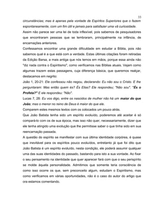 circunstâncias; mas é apenas pela vontade de Espíritos Superiores que o fazem
espontaneamente, com um fim útil e jamais para satisfazer uma vã curiosidade.
Assim não parece ser uma lei de toda inflexível, pois sabemos de pesquisadores
que encontraram pessoas que se lembraram, principalmente na infância, de
encarnações anteriores.
Confessamos encontrar uma grande dificuldade em estudar a Bíblia, pois não
sabemos qual é a que está com a verdade. Estas últimas citações foram retiradas
da Edição Barsa, a mais antiga que nós temos em mãos, porque essa ainda não
"diz nada contra o Espiritismo", como verificamos nas Bíblias atuais. Vejam como
algumas trazem estas passagens, cuja diferença básica, que queremos realçar,
destacamos em negrito:
João 1, 20-21: Ele confessou não negou, declarando: Eu não sou o Cristo. E lhe
perguntaram: Mas então quem és? És Elias? Ele respondeu; "Não sou". "És o
Profeta?" E ele respondeu: "Não".
Lucas 7, 28: Eu vos digo, entre os nascidos de mulher não há um maior do que
João; mas o menor no reino de Deus é maior do que ele.
Comparem estes mesmos textos com os colocados um pouco atrás.
Que João Batista tenha sido um espírito evoluído, poderemos até aceitar é só
compará-lo com os de sua época, mas isso não quer, necessariamente, dizer que
ele tenha atingido uma evolução que lhe permitisse saber o que tinha sido em sua
reencarnação passada.
A questão do espírito se manifestar com sua última identidade corpórea, é quase
que inevitável para os espíritos pouco evoluídos, entretanto já que foi dito que
João Batista é um espírito evoluído, nesta condição, ele poderá assumir qualquer
uma das suas identidades do passado, bastando para isto a sua vontade. Ao fixar
o seu pensamento na identidade que quer aparecer fará com que o seu perispírito
se molde àquela personalidade. Admitimos que somente teria consciência de
como isso ocorre os que, sem preconceito algum, estudam o Espiritismo, mas
como verificamos em várias oportunidades, não é o caso do autor do artigo que
ora estamos comentando.
33
 