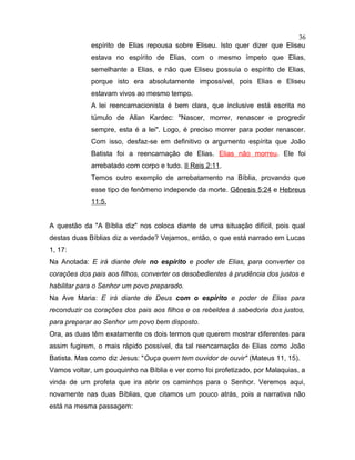 espírito de Elias repousa sobre Eliseu. Isto quer dizer que Eliseu
estava no espírito de Elias, com o mesmo ímpeto que Elias,
semelhante a Elias, e não que Eliseu possuía o espírito de Elias,
porque isto era absolutamente impossível, pois Elias e Eliseu
estavam vivos ao mesmo tempo.
A lei reencarnacionista é bem clara, que inclusive está escrita no
túmulo de Allan Kardec: "Nascer, morrer, renascer e progredir
sempre, esta é a lei". Logo, é preciso morrer para poder renascer.
Com isso, desfaz-se em definitivo o argumento espírita que João
Batista foi a reencarnação de Elias. Elias não morreu. Ele foi
arrebatado com corpo e tudo. II Reis 2:11.
Temos outro exemplo de arrebatamento na Bíblia, provando que
esse tipo de fenômeno independe da morte. Gênesis 5:24 e Hebreus
11:5.
A questão da "A Bíblia diz" nos coloca diante de uma situação difícil, pois qual
destas duas Bíblias diz a verdade? Vejamos, então, o que está narrado em Lucas
1, 17:
Na Anotada: E irá diante dele no espírito e poder de Elias, para converter os
corações dos pais aos filhos, converter os desobedientes à prudência dos justos e
habilitar para o Senhor um povo preparado.
Na Ave Maria: E irá diante de Deus com o espírito e poder de Elias para
reconduzir os corações dos pais aos filhos e os rebeldes à sabedoria dos justos,
para preparar ao Senhor um povo bem disposto.
Ora, as duas têm exatamente os dois termos que querem mostrar diferentes para
assim fugirem, o mais rápido possível, da tal reencarnação de Elias como João
Batista. Mas como diz Jesus: "Ouça quem tem ouvidor de ouvir" (Mateus 11, 15).
Vamos voltar, um pouquinho na Bíblia e ver como foi profetizado, por Malaquias, a
vinda de um profeta que ira abrir os caminhos para o Senhor. Veremos aqui,
novamente nas duas Bíblias, que citamos um pouco atrás, pois a narrativa não
está na mesma passagem:
36
 