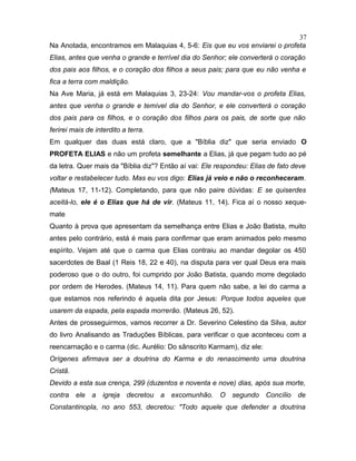 Na Anotada, encontramos em Malaquias 4, 5-6: Eis que eu vos enviarei o profeta
Elias, antes que venha o grande e terrível dia do Senhor; ele converterá o coração
dos pais aos filhos, e o coração dos filhos a seus pais; para que eu não venha e
fica a terra com maldição.
Na Ave Maria, já está em Malaquias 3, 23-24: Vou mandar-vos o profeta Elias,
antes que venha o grande e temível dia do Senhor, e ele converterá o coração
dos pais para os filhos, e o coração dos filhos para os pais, de sorte que não
ferirei mais de interdito a terra.
Em qualquer das duas está claro, que a "Bíblia diz" que seria enviado O
PROFETA ELIAS e não um profeta semelhante a Elias, já que pegam tudo ao pé
da letra. Quer mais da "Bíblia diz"? Então aí vai: Ele respondeu: Elias de fato deve
voltar e restabelecer tudo. Mas eu vos digo: Elias já veio e não o reconheceram.
(Mateus 17, 11-12). Completando, para que não paire dúvidas: E se quiserdes
aceitá-lo, ele é o Elias que há de vir. (Mateus 11, 14). Fica aí o nosso xeque-
mate
Quanto à prova que apresentam da semelhança entre Elias e João Batista, muito
antes pelo contrário, está é mais para confirmar que eram animados pelo mesmo
espírito. Vejam até que o carma que Elias contraiu ao mandar degolar os 450
sacerdotes de Baal (1 Reis 18, 22 e 40), na disputa para ver qual Deus era mais
poderoso que o do outro, foi cumprido por João Batista, quando morre degolado
por ordem de Herodes. (Mateus 14, 11). Para quem não sabe, a lei do carma a
que estamos nos referindo é aquela dita por Jesus: Porque todos aqueles que
usarem da espada, pela espada morrerão. (Mateus 26, 52).
Antes de prosseguirmos, vamos recorrer a Dr. Severino Celestino da Silva, autor
do livro Analisando as Traduções Bíblicas, para verificar o que aconteceu com a
reencarnação e o carma (dic. Aurélio: Do sânscrito Karmam), diz ele:
Orígenes afirmava ser a doutrina do Karma e do renascimento uma doutrina
Cristã.
Devido a esta sua crença, 299 (duzentos e noventa e nove) dias, após sua morte,
contra ele a igreja decretou a excomunhão. O segundo Concílio de
Constantinopla, no ano 553, decretou: "Todo aquele que defender a doutrina
37
 