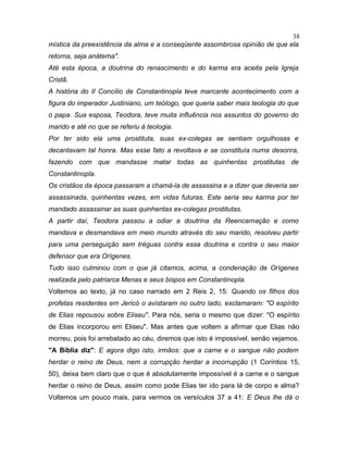 mística da preexistência da alma e a conseqüente assombrosa opinião de que ela
retorna, seja anátema".
Até esta época, a doutrina do renascimento e do karma era aceita pela Igreja
Cristã.
A história do II Concílio de Constantinopla teve marcante acontecimento com a
figura do imperador Justiniano, um teólogo, que queria saber mais teologia do que
o papa. Sua esposa, Teodora, teve muita influência nos assuntos do governo do
marido e até no que se referiu à teologia.
Por ter sido ela uma prostituta, suas ex-colegas se sentiam orgulhosas e
decantavam tal honra. Mas esse fato a revoltava e se constituía numa desonra,
fazendo com que mandasse matar todas as quinhentas prostitutas de
Constantinopla.
Os cristãos da época passaram a chamá-la de assassina e a dizer que deveria ser
assassinada, quinhentas vezes, em vidas futuras. Este seria seu karma por ter
mandado assassinar as suas quinhentas ex-colegas prostitutas.
A partir daí, Teodora passou a odiar a doutrina da Reencarnação e como
mandava e desmandava em meio mundo através do seu marido, resolveu partir
para uma perseguição sem tréguas contra essa doutrina e contra o seu maior
defensor que era Orígenes.
Tudo isso culminou com o que já citamos, acima, a condenação de Orígenes
realizada pelo patriarca Menas e seus bispos em Constantinopla.
Voltemos ao texto, já no caso narrado em 2 Reis 2, 15: Quando os filhos dos
profetas residentes em Jericó o avistaram no outro lado, exclamaram: "O espírito
de Elias repousou sobre Eliseu". Para nós, seria o mesmo que dizer: "O espírito
de Elias incorporou em Eliseu". Mas antes que voltem a afirmar que Elias não
morreu, pois foi arrebatado ao céu, diremos que isto é impossível, senão vejamos.
"A Bíblia diz": E agora digo isto, irmãos: que a carne e o sangue não podem
herdar o reino de Deus, nem a corrupção herdar a incorrupção (1 Coríntios 15,
50), deixa bem claro que o que é absolutamente impossível é a carne e o sangue
herdar o reino de Deus, assim como pode Elias ter ido para lá de corpo e alma?
Voltemos um pouco mais, para vermos os versículos 37 a 41: E Deus lhe dá o
38
 
