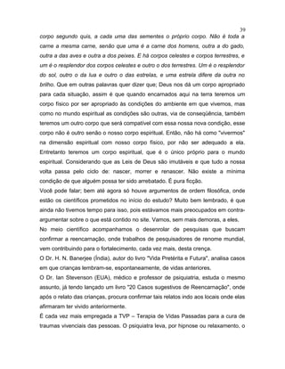 corpo segundo quis, a cada uma das sementes o próprio corpo. Não é toda a
carne a mesma carne, senão que uma é a carne dos homens, outra a do gado,
outra a das aves e outra a dos peixes. E há corpos celestes e corpos terrestres, e
um é o resplendor dos corpos celestes e outro o dos terrestres. Um é o resplendor
do sol, outro o da lua e outro o das estrelas, e uma estrela difere da outra no
brilho. Que em outras palavras quer dizer que; Deus nos dá um corpo apropriado
para cada situação, assim é que quando encarnados aqui na terra teremos um
corpo físico por ser apropriado às condições do ambiente em que vivemos, mas
como no mundo espiritual as condições são outras, via de conseqüência, também
teremos um outro corpo que será compatível com essa nossa nova condição, esse
corpo não é outro senão o nosso corpo espiritual. Então, não há como "vivermos"
na dimensão espiritual com nosso corpo físico, por não ser adequado a ela.
Entretanto teremos um corpo espiritual, que é o único próprio para o mundo
espiritual. Considerando que as Leis de Deus são imutáveis e que tudo a nossa
volta passa pelo ciclo de: nascer, morrer e renascer. Não existe a mínima
condição de que alguém possa ter sido arrebatado. É pura ficção.
Você pode falar; bem até agora só houve argumentos de ordem filosófica, onde
estão os científicos prometidos no início do estudo? Muito bem lembrado, é que
ainda não tivemos tempo para isso, pois estávamos mais preocupados em contra-
argumentar sobre o que está contido no site. Vamos, sem mais demoras, a eles.
No meio científico acompanhamos o desenrolar de pesquisas que buscam
confirmar a reencarnação, onde trabalhos de pesquisadores de renome mundial,
vem contribuindo para o fortalecimento, cada vez mais, desta crença.
O Dr. H. N. Banerjee (Índia), autor do livro "Vida Pretérita e Futura", analisa casos
em que crianças lembram-se, espontaneamente, de vidas anteriores.
O Dr. Ian Stevenson (EUA), médico e professor de psiquiatria, estuda o mesmo
assunto, já tendo lançado um livro "20 Casos sugestivos de Reencarnação", onde
após o relato das crianças, procura confirmar tais relatos indo aos locais onde elas
afirmaram ter vivido anteriormente.
É cada vez mais empregada a TVP – Terapia de Vidas Passadas para a cura de
traumas vivenciais das pessoas. O psiquiatra leva, por hipnose ou relaxamento, o
39
 