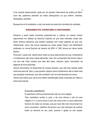A fé, quando desenvolvida, pode ser um grande instrumento da prática do Bem.
Com ela, podemos estender as mãos abençoando os que sofrem, doentes,
obsedados, perdidos.
Busquemos a fé verdadeira, e ela nos levará ao exercício inevitável da caridade.
ENSINAMENTOS: ESPIRITISMO X CRISTIANISMO
Estamos a partir deste momento propondo-nos a colocar os nossos contra-
argumentos em defesa da Doutrina Espírita ao que está colocado nesse site.
Muito embora saibamos que existem pessoas com maior gabarito do que nós.
Infelizmente, como não houve resposta ao nosso apelo "Quem nos Defenderá"
publicado no Jornal Espírita de Janeiro de 2001 nº 305, temos por dever tentar
fazê-lo.
Procuram, nesse site, desenvolver todos os seus argumentos de que o Espiritismo
e Cristianismo são duas coisas diferentes. Que nós os Espíritas não temos nada a
ver com ele. Para mostrar que eles têm base, colocam cópia "scaneada" de
páginas de livros Espíritas.
Iremos demonstrar no desenrolar de nossos estudos, que não lhes assiste razão
nenhuma para tal. Que, o que querem colocar como Cristianismo não é nada mais
que posições individuais, que não condizem com os ensinamentos de Jesus.
Vamos aos textos que, para uma melhor identificação serão colocados em itálico e
entre duas barras:
O que diz o espiritismo?
O espiritismo afirma primeiramente não ser uma religião.
"Seu verdadeiro caráter é, pois, o de uma ciência e não de uma
religião (*); e a prova disso é que ele conta entre os seus aderentes
homens de todas as crenças, que por esse fato não renunciaram às
suas convicções: católicos fervorosos que não deixaram de praticar
todos os deveres do seu culto, quando a Igreja os não repele;
4
 
