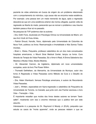 paciente às vidas anteriores em busca da origem de um problema relacionado
com o comportamento do indivíduo, cuja causa não se encontra nesta existência.
Por exemplo: uma pessoa tem um medo tremendo de água, após a regressão
descobre-se que em uma existência anterior ela morreu afogada, quando volta da
regressão se liberta do medo, parecendo que ao reviver o problema o seu trauma
também passa a ficar só no passado.
Na pesquisa da TVP podemos citar os autores:
- Dra. Edith Fiore, doutorada em Psicologia Clínica na Universidade de Miami, em
seu livro Você Já Viveu Antes.
- Patrick Drouot, francês, físico, diplomado pela Universidade de Columbia de
Nova York, publicou os livros: Reencarnação e Imortalidade e Nós Somos Todos
Imortais.
- Brain L. Weiss, Psiquiatra, professor catedrático de um dos mais conceituados
hospitais americanos, o Mount Sinai Medical Center, lançou os livros: Cura
Através da Terapia de Vidas Passadas, Só o Amor é Real, A Divina Sabedoria dos
Mestres e Muitas Vidas, Muitos Mestres.
- Dr. Alexander Cannon, da Inglaterra, diplomado em nove universidades
européias, autor do livro The Power Within.
- Thorwald Dethlefsen, da Alemanha, da Universidade de Munique, autor dos
livros A Regressão a Vidas Passadas como Método de Cura e o Desafio do
Destino.
- Dra. Helen Wambach, famosa Psicóloga americana, é autora de Recordando
Vidas Passadas.
- Joel L. Whitten, especialista em hipno-regressão e catedrático de Psiquiatria da
Universidade de Toronto, no Canadá, que junto com Joe Fischer escreveu o livro
Vida – Transição – Vida.
É importante ressaltar que muitos dos livros destes autores se tornam "best-
seller", mostrando com isso o enorme interesse que o público tem por este
assunto.
Interessante é a pesquisa do Dr. Raymond A Moody Jr (EUA), psiquiatra que
estuda os casos de "morte aparente", onde as pessoas relatam o que se
40
 