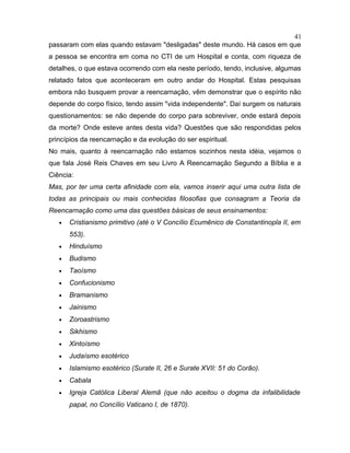 passaram com elas quando estavam "desligadas" deste mundo. Há casos em que
a pessoa se encontra em coma no CTI de um Hospital e conta, com riqueza de
detalhes, o que estava ocorrendo com ela neste período, tendo, inclusive, algumas
relatado fatos que aconteceram em outro andar do Hospital. Estas pesquisas
embora não busquem provar a reencarnação, vêm demonstrar que o espírito não
depende do corpo físico, tendo assim "vida independente". Daí surgem os naturais
questionamentos: se não depende do corpo para sobreviver, onde estará depois
da morte? Onde esteve antes desta vida? Questões que são respondidas pelos
princípios da reencarnação e da evolução do ser espiritual.
No mais, quanto à reencarnação não estamos sozinhos nesta idéia, vejamos o
que fala José Reis Chaves em seu Livro A Reencarnação Segundo a Bíblia e a
Ciência:
Mas, por ter uma certa afinidade com ela, vamos inserir aqui uma outra lista de
todas as principais ou mais conhecidas filosofias que consagram a Teoria da
Reencarnação como uma das questões básicas de seus ensinamentos:
• Cristianismo primitivo (até o V Concílio Ecumênico de Constantinopla II, em
553).
• Hinduísmo
• Budismo
• Taoísmo
• Confucionismo
• Bramanismo
• Jainismo
• Zoroastrismo
• Sikhismo
• Xintoísmo
• Judaísmo esotérico
• Islamismo esotérico (Surate II, 26 e Surate XVII: 51 do Corão).
• Cabala
• Igreja Católica Liberal Alemã (que não aceitou o dogma da infalibilidade
papal, no Concílio Vaticano I, de 1870).
41
 