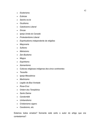 • Esoterismo
• Eubiose
• Seicho-no-Ie
• Ocultismo
• Catolicismo Liberal
• Gnose
• Igreja Unida do Canadá
• Protestantismo Liberal
• Espiritualismo independente de religiões
• Maçonaria
• Sufismo
• Mahaísmo
• Zen-Budismo
• Magos
• Espiritismo
• Xamantismo
• Culturas religiosas indígenas dos cinco continentes
• Teosofia
• Igreja Messiânica
• Martinismo
• Legião da Boa Vontade
• Rosa-Cruz
• Ordem dos Templários
• Santo Daime
• Candomblé
• Umbandismo
• Cristianismo cigano
• Caodaísmo, etc.
Estamos todos errados? Somente está certo o autor do artigo que ora
contestamos?
42
 