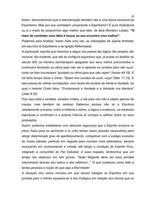 Assim, demonstramos que a reencarnação também não é uma teoria exclusiva do
Espiritismo. Mas por que combatem unicamente o Espiritismo? É pura implicância
ou é o medo de possuirmos algo melhor que eles. Já dizia Monteiro Lobato: "O
meio de combater uma idéia é lançar ao seu encontro uma melhor".
Podemos para finalizar, trazer mais uma vez, as colocações de Jayme Andrade,
em seu livro O Espiritismo e as Igrejas Reformadas:
A explicação espírita que daremos a seguir nos parece tão lógica, tão simples, tão
racional, tão evidente, que até se configura espantoso que, já quase no dealbar do
século XXI, os homens permaneçam apegados aos seus velhos preconceitos e
continuem fechando os olhos para não ver e tapando os ouvidos para não ouvir,
como se lhes houvessem "grudado os olhos para que não vejam" (Isaías 44:18). E
há tanto tempo disse o Cristo: "Quem tem ouvidos de ouvir, ouça" (Mat. 11:15). E
eles presos às velhas concepções, com receio de encarar de frente a Verdade, da
qual o mesmo Cristo falou: "Conhecereis a Verdade e a Verdade vos libertará"
(João 8:32).
Pois aqui está a verdade, amados irmãos, e ela para nós não é objeto apenas de
crença, mas também de certeza! Sabemos porque não só a Escritura
veladamente a ensina, como a História a refere, a lógica a evidencia, os mentores
espirituais a confirmam e a própria Ciência já começa a ratificar todos os seus
postulados.
Assim, podemos estabelecer com absoluta segurança que o Espírito encarna no
plano físico para se aprimorar e aí volta tantas vezes quantas necessárias para
atingir determinado grau de aperfeiçoamento, compatível com o estágio evolutivo
do nosso planeta, partindo em seguida para mundos mais adiantados, sempre
avançando em conhecimento e virtude, até atingir a condição de Espírito Puro,
integrado à comunhão do Pai Celestial. A esse respeito, lembramos que um
amigo nos observou em tom jocoso: "Quão fatigante deve ser essa jornada
interminável através dos astros e dos milênios!..." O que evidencia como falta a
tantas pessoas a noção do que seja a Eternidade!
A situação dos vários mundos em que devem estagiar os Espíritos em sua
jornada para o infinito equipara-se à dos Colégios em relação aos alunos que os
43
 