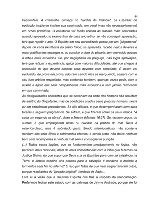 freqüentam. A criancinha começa no "Jardim da Infância", os Espíritos de
evolução incipiente iniciam sua caminhada, em geral (mas não necessariamente)
em orbes primitivos. O estudante vai tendo acesso às classes mais adiantadas
quando aprovado no exame final de casa ano letivo; se não conseguir aprovação,
terá que repetir o ano. O Espírito em seu aprendizado passa por um "julgamento"
depois de cada existência no plano físico; se aprovado, recebe novos deveres e
mais gratificantes encargos e, ao concluir o ciclo do planeta, tem merecido acesso
a orbes mais evoluídos. Se, por negligência ou preguiça, não logra aprovação,
terá que refazer a experiência, quiçá com maiores dificuldades, até que chegue à
conclusão de que deverá encarar seus deveres com seriedade. E assim vai
evoluindo, de prova em prova, não raro caindo mas se reerguendo, sempre com o
seu livre-arbítrio respeitado, mas contando também, quantas vezes pedir, com o
auxílio e apoio dos seus companheiros mais evoluídos e sem jamais retroceder
em sua caminhada.
As desigualdades chocantes que se observam na sorte dos homens não resultam
de arbítrio do Onipotente, mas de condições criadas pelos próprios homens, nesta
ou em existências precedentes. Se são ditosos, é que desempenharam bem suas
tarefas e seguem progredindo. Se sofrem, é que fizeram sofrer os seus irmãos. "A
cada um segundo as obras", disse o Mestre (Mateus 16:27). Se nascem cegos, ou
surdos, é que empregaram olhos ou ouvidos na prática do mal. Deus é
misericordioso, mas é sobretudo justo. Sendo misericordioso, não condena
nenhum dos seus filhos a sofrimentos eternos; e sendo justo, não deixa nenhum
bem sem recompensa e nenhum mal sem a conseqüente punição.
(...) Todas essas ilações, que se fundamentam precipuamente na lógica, não
parecem mais racionais, além de mais consentâneas com a idéia que fazemos da
Justiça Divina, do que supor que Deus cria os Espíritos para uma só existência na
Terra, e depois escolhe uns poucos para a salvação e condena a maioria a
tormentos sem fim no inferno? E isso por faltas de que nem sequer tiveram culpa,
porque resultantes do "pecado original", herdado de Adão...
Está aí a visão que a Doutrina Espírita nos traz a respeito da reencarnação.
Preferimos fechar este estudo com as palavras de Jayme Andrade, porque ele foi
44
 