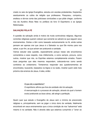 criado no seio da Igreja Evangélica, estudou em escolas protestantes, freqüentou
assiduamente os cultos da religião que professava. Pesquisou, comparou,
analisou e dá-nos conta das judiciosas conclusões a que pôde chegar, conforme
nos diz Aurelino Alves Neto no prefácio do livro O Espiritismo e as Igrejas
Reformadas.
SALVAÇÃO PELA FÉ
A questão da salvação ainda é motivo de muita controvérsia religiosa. Algumas
correntes religiosas querem colocar que somente se salvará os que seguem seus
ensinamentos. Outras a têm como baseada exclusivamente na fé, ainda outras
pensam ser apenas crer que Jesus é o Salvador ou que Ele morreu para nos
salvar, e por fim, as que acham ser praticando a caridade.
Vamos estudar esta questão, especialmente porque nesse site encontramos
comentários a esse respeito, mas infelizmente, e como sempre, procura, como
outros, mostrar que nós, os Espíritas estamos completamente errados. Fazem
duas perguntas que eles mesmos respondem, colocando-nos como sendo
contrários ao cristianismo. Tentaremos responder aos questionamentos ali
encontrados, buscando, baseados na lógica e na razão, mostrar quem está mais
próximo dos ensinos de Jesus. A eles, então:
O que diz o espiritismo?
O espiritismo afirma que fora da caridade não há salvação.
A reencarnação é o processo de salvação, através do qual o homem
evolui praticando as boas obras, até atingir a perfeição.
Quem quer que estude o Evangelho de Jesus sem o mínimo de preconceito
religioso e, principalmente, sem se julgar o único dono da verdade, fatalmente
encontrará em seus ensinamentos que a única condição de nos "salvarmos" está
mesmo é na caridade. Não é através dela que estamos cumprindo o "amar ao
45
 