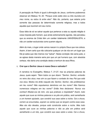 A percepção de Pedro é igual à afirmação de Jesus, conforme poderemos
observar em Mateus 18, 20: "Porque onde estão dois ou três reunidos em
meu nome, eu estou lá entre eles". Não diz, portanto, que estaria junto
somente das pessoas de determinada corrente religiosa, mas a todos
aqueles que reunirem em seu nome.
Essa idéia de só se salvar aquele que pertence a esta ou aquela religião é
coisa imposta pelo homem, que ainda extremamente egoísta, não percebeu
que os ensinos de Cristo têm um caráter totalmente UNIVERSALISTA, e
não um caráter exclusivista como querem alguns.
Além do mais, o lugar onde vamos nascer é o próprio Deus que nos coloca.
Assim, é bem certo que não colocaria qualquer um de nós em um lugar que
Ele já sabia que não iríamos nos "salvar". Nesta condição não seria justo, e
se agisse desta maneira seria pior que um pai humano que, com absoluta
certeza, não daria uma condição desta a nenhum de seus filhos.
c. Crer que o Senhor Jesus é nosso Deus e salvador?
A narrativa no Evangelho, Mateus 7, 21-27, traz as próprias palavras de
Jesus, quais sejam: "Nem todos os que dizem: "Senhor, Senhor, entrarão
no reino dos céus; mas sim os que fazem a vontade do meu Pai que está
nos céus. Muitos me dirão naquele dia: Senhor, Senhor, não profetizamos
em teu nome? Não expulsamos demônios em teu nome? Não fizemos
numerosos milagres em teu nome?’ Então lhes declararei: ‘Nunca vos
conheci! Afastai-vos de mim, vós que praticais a iniqüidade!" Assim, todo
aquele que ouve as minhas palavras e as põe em prática, será semelhante
a um homem ajuizado, que constrói sua casa sobre a rocha. Cai a chuva,
correm as enxurradas, sopram os ventos que se lançam contra essa casa.
Mas ela não desaba, porque está construída sobre a rocha. Mas todo
aquele que ouve as minhas palavras e não as põe em prática será
semelhante a um tolo, que constrói sua casa sobre a areia. Cai a chuva,
47
 