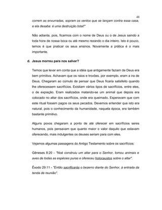 correm as enxurradas, sopram os ventos que se lançam contra essa casa,
e ela desaba: é uma destruição total!"
Não adianta, pois, ficarmos com o nome de Deus ou o de Jesus saindo a
toda hora de nossa boca ou até mesmo rezando o dia inteiro. Isto é pouco,
temos é que praticar os seus ensinos. Novamente a prática é o mais
importante.
d. Jesus morreu para nos salvar?
Temos que levar em conta que a idéia que antigamente faziam de Deus era
bem primitiva. Achavam que os raios e trovões, por exemplo, eram a ira de
Deus. Chegaram ao cúmulo de pensar que Deus ficaria satisfeito quando
lhe oferecessem sacrifícios. Existiam vários tipos de sacrifícios, entre eles,
o de expiação. Eram realizados matando-se um animal que depois era
colocado no altar dos sacrifícios, onde era queimado. Esperavam que com
este ritual fossem pagos os seus pecados. Devemos entender que isto era
natural, pois o conhecimento da humanidade, naquela época, era também
bastante primitivo.
Alguns povos chegaram a ponto de até oferecer em sacrifícios seres
humanos, pois pensavam que quanto maior o valor daquilo que estavam
oferecendo, mais indulgentes os deuses seriam para com eles.
Vejamos algumas passagens do Antigo Testamento sobre os sacrifícios:
Gêneses 8:20 - "Noé construiu um altar para o Senhor, tomou animais e
aves de todas as espécies puras e ofereceu holocaustos sobre o altar".
Êxodo 29:11 - "Então sacrificarás o bezerro diante do Senhor, à entrada da
tenda de reunião".
48
 