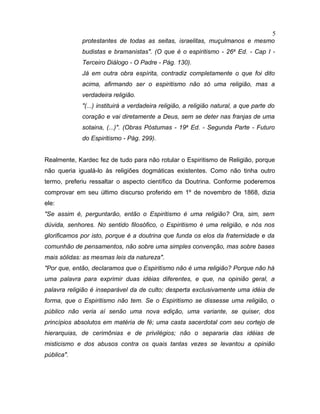 protestantes de todas as seitas, israelitas, muçulmanos e mesmo
budistas e bramanistas". (O que é o espiritismo - 26a
Ed. - Cap I -
Terceiro Diálogo - O Padre - Pág. 130).
Já em outra obra espírita, contradiz completamente o que foi dito
acima, afirmando ser o espiritismo não só uma religião, mas a
verdadeira religião.
"(...) instituirá a verdadeira religião, a religião natural, a que parte do
coração e vai diretamente a Deus, sem se deter nas franjas de uma
sotaina, (...)". (Obras Póstumas - 19a
Ed. - Segunda Parte - Futuro
do Espiritismo - Pág. 299).
Realmente, Kardec fez de tudo para não rotular o Espiritismo de Religião, porque
não queria igualá-lo às religiões dogmáticas existentes. Como não tinha outro
termo, preferiu ressaltar o aspecto científico da Doutrina. Conforme poderemos
comprovar em seu último discurso proferido em 1º de novembro de 1868, dizia
ele:
"Se assim é, perguntarão, então o Espiritismo é uma religião? Ora, sim, sem
dúvida, senhores. No sentido filosófico, o Espiritismo é uma religião, e nós nos
glorificamos por isto, porque é a doutrina que funda os elos da fraternidade e da
comunhão de pensamentos, não sobre uma simples convenção, mas sobre bases
mais sólidas: as mesmas leis da natureza".
"Por que, então, declaramos que o Espiritismo não é uma religião? Porque não há
uma palavra para exprimir duas idéias diferentes, e que, na opinião geral, a
palavra religião é inseparável da de culto; desperta exclusivamente uma idéia de
forma, que o Espiritismo não tem. Se o Espiritismo se dissesse uma religião, o
público não veria aí senão uma nova edição, uma variante, se quiser, dos
princípios absolutos em matéria de fé; uma casta sacerdotal com seu cortejo de
hierarquias, de cerimônias e de privilégios; não o separaria das idéias de
misticismo e dos abusos contra os quais tantas vezes se levantou a opinião
pública".
5
 