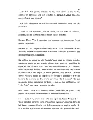 1 João 1:7 - "Se, porém, andamos na luz, assim como ele está na luz,
estamos em comunhão uns com os outros e o sangue de Jesus, seu Filho,
nos purifica de todo pecado".
1 João 3:5 - "Sabeis que ele apareceu para tirar os pecados e que nele não
há pecado".
A coisa fica até incoerente, pois até Paulo, em sua carta aos Hebreus,
percebeu que os sacrifícios não poderiam tirar os pecados:
Hebreus 10:4 – "Pois é impossível que o sangue dos touros e dos bodes
apague os pecados".
Hebreus 10:11 - "Enquanto todo sacerdote se ocupa diariamente de seu
ministério e repete inúmeras vezes os mesmos sacrifícios, que todavia não
conseguem apagar os pecados".
Na hipótese de Jesus ter sido "imolado" para pagar os nossos pecados,
ficaríamos diante de um grande dilema. Ora, todos os sacrifícios de
expiação dos pecados eram realizados considerando os já cometidos,
nunca os pecados futuros. Dessa maneira se afirmarmos que Jesus tenha
morrido na cruz para expiar os nossos pecados, para sermos coerentes
com os rituais da época, ele só poderia ter expiado os pecados de todos os
homens do momento de Sua morte para trás, não é mesmo? Nós que
nascemos depois estaríamos perdidos, a não ser que achássemos um
"outro Cristo" para pagar os nossos pecados.
Outro absurdo é que se consideram Jesus o próprio Deus, de que modo ele
poderia vir ao mundo para oferecer a si mesmo como expiação?
Se por outro lado, analisarmos esta passagem de Jesus: Mateus 5:48 -
"Sede perfeitos, portanto, como o Pai celeste é perfeito", estamos diante da
Lei do progresso espiritual a qual todos nós estamos sujeitos, senão não
teria sentido algum Jesus recomendar algo que não pudéssemos fazer.
50
 
