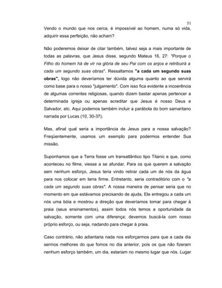 Vendo o mundo que nos cerca, é impossível ao homem, numa só vida,
adquirir essa perfeição, não acham?
Não poderemos deixar de citar também, talvez seja a mais importante de
todas as palavras, que Jesus disse, segundo Mateus 16, 27: "Porque o
Filho do homem há de vir na glória de seu Pai com os anjos e retribuirá a
cada um segundo suas obras". Ressaltamos "a cada um segundo suas
obras", logo não deveríamos ter dúvida alguma quanto ao que servirá
como base para o nosso "julgamento". Com isso fica evidente a incoerência
de algumas correntes religiosas, quando dizem bastar apenas pertencer a
determinada igreja ou apenas acreditar que Jesus é nosso Deus e
Salvador, etc. Aqui podemos também incluir a parábola do bom samaritano
narrada por Lucas (10, 30-37).
Mas, afinal qual seria a importância de Jesus para a nossa salvação?
Freqüentemente, usamos um exemplo para podermos entender Sua
missão.
Suponhamos que a Terra fosse um transatlântico tipo Titanic e que, como
aconteceu no filme, viesse a se afundar. Para os que querem a salvação
sem nenhum esforço, Jesus teria vindo retirar cada um de nós da água
para nos colocar em terra firme. Entretanto, seria contraditório com o "a
cada um segundo suas obras". A nossa maneira de pensar seria que no
momento em que estávamos precisando de ajuda, Ele entregou a cada um
nós uma bóia e mostrou a direção que deveríamos tomar para chegar à
praia (seus ensinamentos), assim todos nós temos a oportunidade da
salvação, somente com uma diferença; devemos buscá-la com nosso
próprio esforço, ou seja, nadando para chegar à praia.
Caso contrário, não adiantaria nada nos esforçarmos para que a cada dia
sermos melhores do que fomos no dia anterior, pois os que não fizeram
nenhum esforço também, um dia, estariam no mesmo lugar que nós. Lugar
51
 