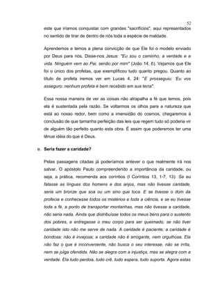 este que iríamos conquistar com grandes "sacrifícios", aqui representados
no sentido de tirar de dentro de nós toda a espécie de maldade.
Aprendemos e temos a plena convicção de que Ele foi o modelo enviado
por Deus para nós. Disse-nos Jesus: "Eu sou o caminho, a verdade e a
vida. Ninguém vem ao Pai, senão por mim" (João 14, 6). Vejamos que Ele
foi o único dos profetas, que exemplificou tudo quanto pregou. Quanto ao
título de profeta iremos ver em Lucas 4, 24: "E prosseguiu: ‘Eu vos
asseguro: nenhum profeta é bem recebido em sua terra".
Essa nossa maneira de ver as coisas não atrapalha a fé que temos, pois
ela é sustentada pela razão. Se voltarmos os olhos para a natureza que
está ao nosso redor, bem como a imensidão do cosmos, chegaremos à
conclusão de que tamanha perfeição das leis que regem tudo só poderia vir
de alguém tão perfeito quanto esta obra. É assim que poderemos ter uma
tênue idéia do que é Deus.
e. Seria fazer a caridade?
Pelas passagens citadas já poderíamos antever o que realmente irá nos
salvar. O apóstolo Paulo compreendendo a importância da caridade, ou
seja, a prática, recomenda aos coríntios (I Coríntios 13, 1-7, 13): Se eu
falasse as línguas dos homens e dos anjos, mas não tivesse caridade,
seria um bronze que soa ou um sino que toca. E se tivesse o dom da
profecia e conhecesse todos os mistérios e toda a ciência, e se eu tivesse
toda a fé, a ponto de transportar montanhas, mas não tivesse a caridade,
não seria nada. Ainda que distribuísse todos os meus bens para o sustento
dos pobres, e entregasse o meu corpo para ser queimado, se não tiver
caridade isto não me serve de nada. A caridade é paciente; a caridade é
bondosa; não é invejosa; a caridade não é arrogante, nem orgulhosa. Ela
não faz o que é inconveniente, não busca o seu interesse, não se irrita,
nem se julga ofendida. Não se alegra com a injustiça, mas se alegra com a
verdade. Ela tudo perdoa, tudo crê, tudo espera, tudo suporta. Agora estas
52
 
