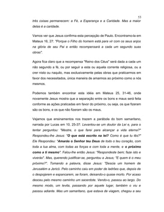 três coisas permanecem: a Fé, a Esperança e a Caridade. Mas a maior
delas é a caridade.
Vamos ver que Jesus confirma esta percepção de Paulo. Encontramo-la em
Mateus 16, 27: "Porque o Filho do homem está para vir com os seus anjos
na glória de seu Pai e então recompensará a cada um segundo suas
obras".
Agora fica claro que a recompensa "Reino dos Céus" será dada a cada um
não segundo a fé, ou por seguir a esta ou aquela corrente religiosa, ou a
crer nisto ou naquilo, mas exclusivamente pelas obras que praticarmos em
favor dos necessitados, única maneira de amarmos ao próximo como a nós
mesmos.
Podemos também encontrar esta idéia em Mateus 25, 31-46, onde
novamente Jesus mostra que a separação entre os bons e maus será feita
conforme as ações praticadas em favor do próximo, ou seja, os que fizeram
são os bons, e os que não fizeram são os maus.
Vejamos que ensinamentos nos trazem a parábola do bom samaritano,
narrada por Lucas em 10, 25-37: Levantou-se um doutor da Lei e, para o
tentar perguntou: "Mestre, o que farei para alcançar a vida eterna?"
Respondeu-lhe Jesus: "O que está escrito na lei? Como é que tu lês?"
Ele Respondeu: "Amarás o Senhor teu Deus de todo o teu coração, com
toda a tua alma, com todas as forças e com toda a mente, e o próximo
como a ti mesmo". Falou-lhe então Jesus: "Respondeste bem; faze isto e
viverás". Mas, querendo justificar-se, perguntou a Jesus; "E quem é o meu
próximo?". Tomando a palavra, disse Jesus: "Descia um homem de
Jerusalém a Jericó. Pelo caminho caiu em poder de ladrões que, depois de
o despojarem e espancarem, se foram, deixando-o quase morto. Por acaso
desceu pelo mesmo caminho um sacerdote. Vendo-o, passou ao largo. Do
mesmo modo, um levita, passando por aquele lugar, também o viu e
passou adiante. Mas um samaritano, que estava de viagem, chegou a seu
53
 