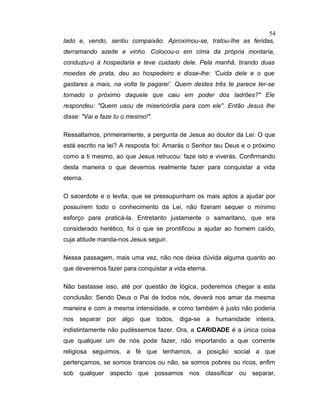lado e, vendo, sentiu compaixão. Aproximou-se, tratou-lhe as feridas,
derramando azeite e vinho. Colocou-o em cima da própria montaria,
conduziu-o à hospedaria e teve cuidado dele. Pela manhã, tirando duas
moedas de prata, deu ao hospedeiro e disse-lhe: ‘Cuida dele e o que
gastares a mais, na volta te pagarei’. Quem destes três te parece ter-se
tornado o próximo daquele que caiu em poder dos ladrões?" Ele
respondeu: "Quem usou de misericórdia para com ele". Então Jesus lhe
disse: "Vai e faze tu o mesmo!".
Ressaltamos, primeiramente, a pergunta de Jesus ao doutor da Lei: O que
está escrito na lei? A resposta foi: Amarás o Senhor teu Deus e o próximo
como a ti mesmo, ao que Jesus retrucou: faze isto e viverás. Confirmando
desta maneira o que devemos realmente fazer para conquistar a vida
eterna.
O sacerdote e o levita, que se pressupunham os mais aptos a ajudar por
possuírem todo o conhecimento da Lei, não fizeram sequer o mínimo
esforço para praticá-la. Entretanto justamente o samaritano, que era
considerado herético, foi o que se prontificou a ajudar ao homem caído,
cuja atitude manda-nos Jesus seguir.
Nessa passagem, mais uma vez, não nos deixa dúvida alguma quanto ao
que deveremos fazer para conquistar a vida eterna.
Não bastasse isso, até por questão de lógica, poderemos chegar a esta
conclusão: Sendo Deus o Pai de todos nós, deverá nos amar da mesma
maneira e com a mesma intensidade, e como também é justo não poderia
nos separar por algo que todos, diga-se a humanidade inteira,
indistintamente não pudéssemos fazer. Ora, a CARIDADE é a única coisa
que qualquer um de nós pode fazer, não importando a que corrente
religiosa seguimos, a fé que tenhamos, a posição social a que
pertençamos, se somos brancos ou não, se somos pobres ou ricos, enfim
sob qualquer aspecto que possamos nos classificar ou separar.
54
 
