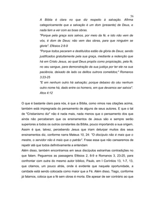 A Bíblia é clara no que diz respeito à salvação. Afirma
categoricamente que a salvação é um dom (presente) de Deus, e
nada tem a ver com as boas obras.
"Porque pela graça sois salvos, por meio da fé, e isto não vem de
vós, é dom de Deus; não vem das obras, para que ninguém se
glorie". Efésios 2:8-9
"Porque todos pecaram e destituídos estão da glória de Deus; sendo
justificados gratuitamente pela sua graça, mediante a redenção que
há em Cristo Jesus, ao qual Deus propôs como propiciação, pela fé,
no seu sangue, para demonstração da sua justiça por ter ele na sua
paciência, deixado de lado os delitos outrora cometidos;" Romanos
3:23-25
"E em nenhum outro há salvação; porque debaixo do céu nenhum
outro nome há, dado entre os homens, em que devamos ser salvos".
Atos 4:12
O que é bastante claro para nós, é que a Bíblia, como vimos nas citações acima,
também está impregnada do pensamento de alguns de seus autores. E que o tal
de "Cristianismo diz" não é nada mais, nada menos que o pensamento dos que
ainda não perceberam que os ensinamentos de Jesus são e sempre serão
superiores a todos os outros constantes da Bíblia, pouco importando a sua origem.
Assim é que, talvez, percebendo Jesus que iriam deturpar muitos dos seus
ensinamentos diz, conforme narra Mateus 10, 24: "O discípulo não é mais que o
mestre, o servidor não é mais que o patrão". Frase essa que não cansaremos de
repetir até que todos definitivamente a entendam
Além disso, também encontramos em seus discípulos estranhas contradições no
que falam. Peguemos as passagens Efésios 2, 8-9 e Romanos 3, 23-25, para
confrontar com outra do mesmo autor bíblico, Paulo, em I Coríntios 13, 1-7, 13,
que citamos, um pouco atrás, onde é evidente que naquela oportunidade, a
caridade está sendo colocada como maior que a Fé. Além disso, Tiago, conforme
já falamos, coloca que a fé sem obras é morta. Ele apesar de ser contrário ao que
56
 