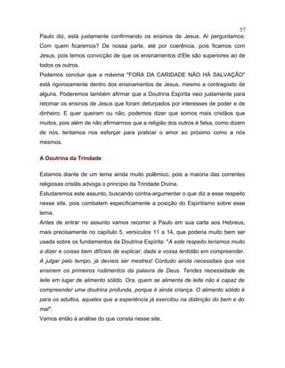 Paulo diz, está justamente confirmando os ensinos de Jesus. Aí perguntamos:
Com quem ficaremos? De nossa parte, até por coerência, pois ficamos com
Jesus, pois temos convicção de que os ensinamentos d’Ele são superiores ao de
todos os outros.
Podemos concluir que a máxima "FORA DA CARIDADE NÃO HÁ SALVAÇÃO"
está rigorosamente dentro dos ensinamentos de Jesus, mesmo a contragosto de
alguns. Poderemos também afirmar que a Doutrina Espírita veio justamente para
retomar os ensinos de Jesus que foram deturpados por interesses de poder e de
dinheiro. E quer queiram ou não, podemos dizer que somos mais cristãos que
muitos, pois além de não afirmarmos que a religião dos outros é falsa, como dizem
de nós, tentamos nos esforçar para praticar o amor ao próximo como a nós
mesmos.
A Doutrina da Trindade
Estamos diante de um tema ainda muito polêmico, pois a maioria das correntes
religiosas cristãs advoga o princípio da Trindade Divina.
Estudaremos este assunto, buscando contra-argumentar o que diz a esse respeito
nesse site, pois combatem especificamente a posição do Espiritismo sobre esse
tema.
Antes de entrar no assunto vamos recorrer a Paulo em sua carta aos Hebreus,
mais precisamente no capítulo 5, versículos 11 a 14, que poderia muito bem ser
usada sobre os fundamentos da Doutrina Espírita: "A este respeito teríamos muito
a dizer e coisas bem difíceis de explicar, dada a vossa lentidão em compreender.
A julgar pelo tempo, já devíeis ser mestres! Contudo ainda necessitais que vos
ensinem os primeiros rudimentos da palavra de Deus. Tendes necessidade de
leite em lugar de alimento sólido. Ora, quem se alimenta de leite não é capaz de
compreender uma doutrina profunda, porque é ainda criança. O alimento sólido é
para os adultos, aqueles que a experiência já exercitou na distinção do bem e do
mal".
Vamos então à análise do que consta nesse site.
57
 