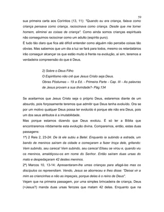 sua primeira carta aos Coríntios (13, 11): "Quando eu era criança, falava como
criança pensava como criança, raciocinava como criança. Desde que me tornei
homem, eliminei as coisas de criança". Como ainda somos crianças espirituais
não conseguimos raciocinar como um adulto (espírito puro).
É tudo tão claro que fica até difícil entender como alguém não percebe coisas tão
obvias. Mas sabemos que um dia a luz se fará para todos, mesmo os retardatários
irão conseguir alcançar os que estão muito à frente na evolução, aí sim, teremos a
verdadeira compreensão do que é Deus.
2) Sobre o Deus Filho
O Espiritismo não crê que Jesus Cristo seja Deus.
Obras Póstumas – 19 a Ed. - Primeira Parte - Cap. III - As palavras
de Jesus provam a sua divindade?- Pág.134
Se aceitarmos que Jesus Cristo seja o próprio Deus, estaremos diante de um
absurdo, pois forçosamente teremos que admitir que Deus tenha evoluído. Ora se
por um motivo qualquer Deus possa ter evoluído é porque ele não era Deus, pois
um dos seus atributos é a imutabilidade.
Mas porque estamos dizendo que Deus evoluiu. É só ler a Bíblia que
encontraremos nitidamente esta evolução divina. Comparemos, então, estas duas
passagens:
1ª) 2 Reis 2, 23-24: De lá ele subiu a Betel. Enquanto ia subindo a estrada, um
bando de meninos saíram da cidade e começaram a fazer troça dele, gritando:
Vem subindo, seu careca! Vem subindo, seu careca! Eliseu se virou e, quando viu
os meninos, amaldiçoou-os em nome do Senhor. Então saíram duas ursas do
mato e despedaçaram 42 destes meninos.
2ª) Marcos 10, 13-14: Apresentaram-lhe umas crianças para afagá-las mas os
discípulos os repreendiam. Vendo, Jesus se aborreceu e lhes disse: "Deixai vir a
mim as criancinhas e não as impeçais, porque delas é o reino de Deus".
Vejam que na primeira passagem, por uma simples brincadeira de criança, Deus
(=Jesus?) manda duas ursas ferozes que matam 42 delas. Enquanto que na
59
 