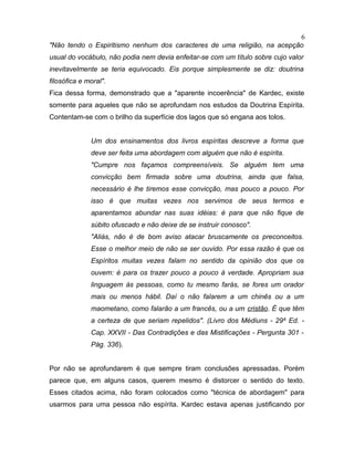 "Não tendo o Espiritismo nenhum dos caracteres de uma religião, na acepção
usual do vocábulo, não podia nem devia enfeitar-se com um título sobre cujo valor
inevitavelmente se teria equivocado. Eis porque simplesmente se diz: doutrina
filosófica e moral".
Fica dessa forma, demonstrado que a "aparente incoerência" de Kardec, existe
somente para aqueles que não se aprofundam nos estudos da Doutrina Espírita.
Contentam-se com o brilho da superfície dos lagos que só engana aos tolos.
Um dos ensinamentos dos livros espíritas descreve a forma que
deve ser feita uma abordagem com alguém que não é espírita.
"Cumpre nos façamos compreensíveis. Se alguém tem uma
convicção bem firmada sobre uma doutrina, ainda que falsa,
necessário é lhe tiremos esse convicção, mas pouco a pouco. Por
isso é que muitas vezes nos servimos de seus termos e
aparentamos abundar nas suas idéias: é para que não fique de
súbito ofuscado e não deixe de se instruir conosco".
"Aliás, não é de bom aviso atacar bruscamente os preconceitos.
Esse o melhor meio de não se ser ouvido. Por essa razão é que os
Espíritos muitas vezes falam no sentido da opinião dos que os
ouvem: é para os trazer pouco a pouco à verdade. Apropriam sua
linguagem às pessoas, como tu mesmo farás, se fores um orador
mais ou menos hábil. Daí o não falarem a um chinês ou a um
maometano, como falarão a um francês, ou a um cristão. É que têm
a certeza de que seriam repelidos". (Livro dos Médiuns - 29a
Ed. -
Cap. XXVII - Das Contradições e das Mistificações - Pergunta 301 -
Pág. 336).
Por não se aprofundarem é que sempre tiram conclusões apressadas. Porém
parece que, em alguns casos, querem mesmo é distorcer o sentido do texto.
Esses citados acima, não foram colocados como "técnica de abordagem" para
usarmos para uma pessoa não espírita. Kardec estava apenas justificando por
6
 