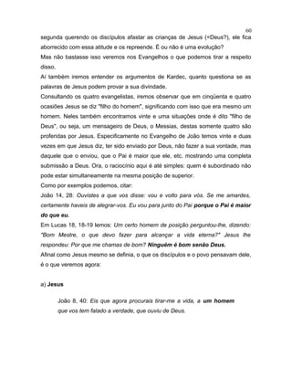 segunda querendo os discípulos afastar as crianças de Jesus (=Deus?), ele fica
aborrecido com essa atitude e os repreende. É ou não é uma evolução?
Mas não bastasse isso veremos nos Evangelhos o que podemos tirar a respeito
disso.
Aí também iremos entender os argumentos de Kardec, quanto questiona se as
palavras de Jesus podem provar a sua divindade.
Consultando os quatro evangelistas, iremos observar que em cinqüenta e quatro
ocasiões Jesus se diz "filho do homem", significando com isso que era mesmo um
homem. Neles também encontramos vinte e uma situações onde é dito "filho de
Deus", ou seja, um mensageiro de Deus, o Messias, destas somente quatro são
proferidas por Jesus. Especificamente no Evangelho de João temos vinte e duas
vezes em que Jesus diz, ter sido enviado por Deus, não fazer a sua vontade, mas
daquele que o enviou, que o Pai é maior que ele, etc. mostrando uma completa
submissão a Deus. Ora, o raciocínio aqui é até simples: quem é subordinado não
pode estar simultaneamente na mesma posição de superior.
Como por exemplos podemos, citar:
João 14, 28: Ouvistes a que vos disse: vou e volto para vós. Se me amardes,
certamente haveis de alegrar-vos. Eu vou para junto do Pai porque o Pai é maior
do que eu.
Em Lucas 18, 18-19 lemos: Um certo homem de posição perguntou-lhe, dizendo:
"Bom Mestre, o que devo fazer para alcançar a vida eterna?" Jesus lhe
respondeu: Por que me chamas de bom? Ninguém é bom senão Deus.
Afinal como Jesus mesmo se definia, o que os discípulos e o povo pensavam dele,
é o que veremos agora:
a) Jesus
João 8, 40: Eis que agora procurais tirar-me a vida, a um homem
que vos tem falado a verdade, que ouviu de Deus.
60
 