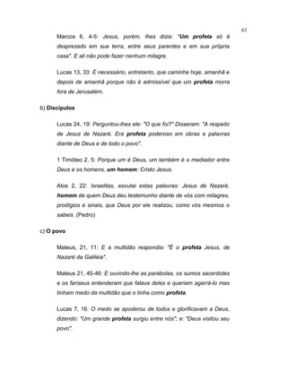 Marcos 6, 4-5: Jesus, porém, lhes dizia: "Um profeta só é
desprezado em sua terra, entre seus parentes e em sua própria
casa". E ali não pode fazer nenhum milagre.
Lucas 13, 33: É necessário, entretanto, que caminhe hoje, amanhã e
depois de amanhã porque não é admissível que um profeta morra
fora de Jerusalém.
b) Discípulos
Lucas 24, 19: Perguntou-lhes ele: "O que foi?" Disseram: "A respeito
de Jesus de Nazaré. Era profeta poderoso em obras e palavras
diante de Deus e de todo o povo".
1 Timóteo 2, 5: Porque um é Deus, um também é o mediador entre
Deus e os homens, um homem: Cristo Jesus.
Atos 2, 22: Israelitas, escutai estas palavras: Jesus de Nazaré,
homem de quem Deus deu testemunho diante de vós com milagres,
prodígios e sinais, que Deus por ele realizou, como vós mesmos o
sabeis. (Pedro)
c) O povo
Mateus, 21, 11: E a multidão respondia: "É o profeta Jesus, de
Nazaré da Galiléia".
Mateus 21, 45-46: E ouvindo-lhe as parábolas, os sumos sacerdotes
e os fariseus entenderam que falava deles e queriam agarrá-lo mas
tinham medo da multidão que o tinha como profeta.
Lucas 7, 16: O medo se apoderou de todos e glorificavam a Deus,
dizendo: "Um grande profeta surgiu entre nós"; e: "Deus visitou seu
povo".
61
 