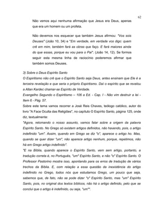Não vemos aqui nenhuma afirmação que Jesus era Deus, apenas
que era um homem ou um profeta.
Não devemos nos esquecer que também Jesus afirmou: "Vos sois
Deuses" (João 10, 34) e "Em verdade, em verdade vos digo: quem
crê em mim, também fará as obras que faço. E fará maiores ainda
do que essas, porque eu vou para o Pai". (João 14, 12). Se formos
seguir esta mesma linha de raciocínio poderemos afirmar que
também somos Deuses.
3) Sobre o Deus Espírito Santo
O Espiritismo não crê que o Espírito Santo seja Deus, antes ensinam que Ele é a
terceira revelação e que seria o próprio Espiritismo. Daí o espírito que se revelou
a Allan Kardec chamar-se Espírito de Verdade.
Evangelho Segundo o Espiritismo – 106 a Ed. - Cap. I - Não vim destruir a lei -
Item 6 - Pág. 57.
Sobre este tema vamos recorrer a José Reis Chaves, teólogo católico, autor do
livro "A Face Oculta das Religiões", no capítulo O Espírito Santo, página 125, onde
diz, textualmente:
"Agora, retomando o nosso assunto, vamos falar sobre a origem da palavra
Espírito Santo. No Grego só existem artigos definidos, não havendo, pois, o artigo
indefinido "um". Assim, quando em Grego se diz "o", aparece o artigo ho. Mas,
quando se quer dizer "um", não aparece artigo nenhum, porque, repetimos, não
há em Grego artigo indefinido".
"E na Bíblia, quando aparece o Espírito Santo, vem sem artigo, portanto, a
tradução correta é, no Português, "um" Espírito Santo, e não "o" Espírito Santo. O
Professor Pastorino mostra isso, apontando para os erros de tradução de vários
trechos da Bíblia. E, com relação a essa questão da inexistência do artigo
indefinido no Grego, todos nós que estudamos Grego, um pouco que seja,
sabemos que, de fato, não se pode dizer "o" Espírito Santo, mas "um" Espírito
Santo, pois, no original dos textos bíblicos, não há o artigo definido, pelo que se
conclui que o artigo é indefinido, ou seja, "um"".
62
 