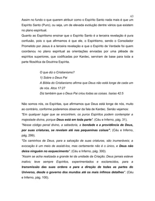 Assim no fundo o que querem atribuir como o Espírito Santo nada mais é que um
Espírito Santo (Puro), ou seja, um de elevada evolução dentre vários que existem
no plano espiritual.
Quanto ao Espiritismo ensinar que o Espírito Santo é a terceira revelação é pura
confusão, pois o que afirmamos é que ele, o Espiritismo, sendo o Consolador
Prometido por Jesus é a terceira revelação e que o Espírito de Verdade foi quem
coordenou no plano espiritual as orientações enviadas por uma plêiade de
espíritos superiores, que codificadas por Kardec, serviram de base para toda a
parte filosófica da Doutrina Espírita.
O que diz o Cristianismo?
1) Sobre o Deus Pai
A Bíblia do Cristianismo afirma que Deus não está longe de cada um
de nós. Atos 17:27
Diz também que o Deus Pai criou todas as coisas. Isaías 42:5
Não somos nós, os Espíritas, que afirmamos que Deus está longe de nós, muito
ao contrário, conforme poderemos observar da fala de Kardec. Senão vejamos:
"Em qualquer lugar que se encontrem, os puros Espíritos podem contemplar a
majestade divina, porque Deus está em toda parte". (Céu e Inferno, pág. 31).
"Nesse código penal divino, a sabedoria, a bondade e a providência de Deus,
por suas criaturas, se revelam até nas pequeninas coisas"; (Céu e Inferno,
pág. 299).
"Os caminhos de Deus, para a salvação de suas criaturas, são inumeráveis; a
evocação é um meio de assisti-los, mas certamente não é o único, e Deus não
deixa ninguém no esquecimento". (Céu e Inferno, pág. 300).
"Assim se acha realizada a grande lei da unidade da Criação; Deus jamais esteve
inativo; teve sempre Espíritos, experimentados e esclarecidos, para a
transmissão das suas ordens e para a direção de todas as partes do
Universo, desde o governo dos mundos até os mais ínfimos detalhes". (Céu
e Inferno, pág. 100).
63
 