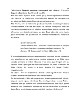 "Não obstante, Deus não abandona a nenhuma de suas criaturas". (Evangelho
Segundo o Espiritismo, Cap. III, item 8, pág. 61).
Não fosse talvez a pressa de ler e achar que já tinham argumentos suficientes
para "derrubar" os princípios da Doutrina Espírita, poderiam ver claramente que
em tudo o que Kardec coloca, Deus está sempre junto de nós.
Não dizemos, como o cristianismo, que Deus criou todas as coisas para depois
contraditoriamente dizer que Ele separa as pessoas privilegiando umas em
detrimento de outras apenas por pertencer a determinada corrente religiosa, mas
afirmamos, com absoluta convicção, que para Deus todos nós somos iguais,
pouco importando a Ele que situação nós estamos vivenciando aqui nesta nova
encarnação.
2) Sobre o Deus Filho
A Bíblia identifica Jesus Cristo como o verbo que estava no princípio
com Deus, Ele é Deus e todas as coisas foram criadas por Ele.
Romanos 9:5; Colossenses 1:16; I João 5:20 e João 1:1-3.
É muito interessante quando no desenvolvimento de nossos estudos deparamos
com situações em que cada corrente religiosa apresenta a sua Bíblia como
verdade, entretanto a verdade não pode vir de coisas que divergem entre si.
Vejamos sobre a passagem de Paulo aos Romanos 9:5, como se encontra na
Bíblia Católica (Ed. Vozes) e a Bíblia Anotada (Ed. Mundo Cristão),
respectivamente:
Ed. Vozes:... deles são os patriarcas e deles é o Cristo segundo a carne. O Deus
que está acima de tudo seja bendito pelos séculos! Amém.
Ed. Mundo Cristão:... deles são os patriarcas e também deles descende o Cristo,
segundo a carne, o qual é sobre todos, Deus bendito para todo o sempre. Amém.
Observem bem que o sentido ficou completamente mudado, onde Paulo apenas
louvava a Deus, passou-se a entender que ao dizer Deus estaria se referindo a
Jesus. Como um simples ponto pode mudar todo o sentido, não é mesmo?
64
 