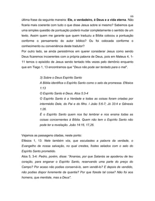 última frase da seguinte maneira: Ele, o verdadeiro, é Deus e a vida eterna. Não
ficaria mais coerente com tudo o que disse Jesus sobre si mesmo? Sabemos que
uma simples questão de pontuação poderá mudar completamente o sentido de um
texto. Assim quem me garante que quem traduziu a Bíblia colocou a pontuação
conforme o pensamento do autor bíblico? Ou foi colocada conforme o
conhecimento ou conveniência deste tradutor?
Por outro lado, se ainda persistirmos em querer considerar Jesus como sendo
Deus ficaremos incoerentes com a própria palavra de Deus, pois em Mateus 4, 1-
11 temos o episódio de Jesus sendo tentado três vezes pelo demônio enquanto
que em Tiago 1, 13 encontramos que "Deus não pode ser tentado para o mal".
3) Sobre o Deus Espírito Santo
A Bíblia identifica o Espírito Santo como o selo da promessa. Efésios
1:13
O Espírito Santo é Deus. Atos 5:3-4
O Espírito Santo é a Verdade e todas as coisas foram criadas por
intermédio Dele, do Pai e do filho. I João 5:6-7; Jó 33:4 e Gênesis
1:26.
É o Espírito Santo quem nos faz lembrar e nos ensina todas as
coisas concernentes à Bíblia. Quem não tem o Espírito Santo não
pode ter a revelação. João 14:16, 17,26.
Vejamos as passagens citadas, neste ponto:
Efésios 1, 13: Nele também vós, que escutastes a palavra da verdade, o
Evangelho de nossa salvação, no qual crestes, fostes selados com o selo do
Espírito Santo prometido.
Atos 5, 3-4: Pedro, porém, disse: "Ananias, por que Satanás se apoderou de teu
coração, para enganar o Espírito Santo, reservando uma parte do preço do
Campo? Por acaso não podias conservá-lo, sem vendê-lo? E depois de vendido,
não podias dispor livremente da quantia? Por que fizeste tal coisa? Não foi aos
homens, que mentiste, mas a Deus".
66
 