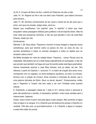 Jó 33, 4: O sopro de Deus me fez, o alento do Poderoso me deu a vida.
João 14, 16: Rogarei ao Pai e ele vos dará outro Paráclito, que estará convosco
para sempre,...
João 17, 26: Dei-lhes conhecimento de teu nome e ainda hei de dar para que o
amor, com que me amaste, esteja neles, como eu.
Depois que modificaram "um espírito" para "o espírito" é obvio que iriam
enquadrar várias passagens bíblicas para justificar o tal do Espírito Santo. Não há
mais nada que possamos comentar, a não ser que estudem o livro de José Reis
Chaves, citado por nós.
Continuemos:
Gênesis 1, 26: Deus disse: "Façamos o homem à nossa imagem e segundo nossa
semelhança, para que domine sobre os peixes do mar, as aves do céu, os
animais domésticos e todos os animais selvagens e todos os répteis que se
arrastam sobre a terra".
Na Bíblia Anotada em nota de rodapé dizem: Façamos... nossa. Plurais (sic) de
majestade. Até poderia ser se o texto fosse originalmente em português, a não ser
que provem que também na língua em que foi escrito existe esta figura gramatical.
Vamos novamente recorrer a José Reis Chaves, livro já citado, diz ele: "Em
Gênesis, a partir do Capítulo 1, versículo 11, a ordem da criação dos seres vivos,
começando com os vegetais, os seres biológicos aquáticos, as aves, os animais,
termina com a criação do homem. Essa narrativa é chamada de eloísta, que é
uma palavra derivada de Eloim, Deus no plural, deuses". Comprovamos, então,
que o "façamos" e "nossa" não tem nada a ver com Trindade como querem
colocar.
E, finalmente, a passagem citada de 1 João 5, 6-7, iremos incluir o versículo 8,
para não perdermos o sentido, é necessário, também, incluir duas versões para o
mesmo texto. Vejamos:
Vozes: Jesus Cristo é quem veio pela água e pelo sangue. Não somente na água
mas na água e no sangue. E é o Espírito que dá testemunho porque o Espírito é a
verdade. Três são, pois, os que testemunham: v. 8: o Espírito, a água e o sangue,
e estes três estão de acordo.
67
 