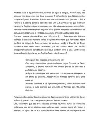 Anotada: Este é aquele que veio por meio de água e sangue, Jesus Cristo; não
somente com água, mas com água e sangue. E o Espírito é o que dá testemunho,
porque o Espírito é verdade. Pois há três que dão testemunho (no céu: o Pai, a
Palavra e o Espírito Santo; e estes três são um. V.8 E três são os que testificam
na terra): o Espírito, a água e o sangue, e os três são unânimes num só propósito.
Percebe-se claramente que no segundo texto querem adaptá-lo à conveniência de
comprovar biblicamente a Trindade, quando no primeiro não traz essa idéia.
Por outro lado se citarmos Paulo em 1 Coríntios 2, 11: Pois quem dos homens
conhece o que há no homem, senão o espírito do homem, que nele está? Assim
também as coisas de Deus ninguém as conhece senão o Espírito de Deus,
notaremos que assim como aceitavam que no homem existia um espírito
antropomorficamente acreditavam que Deus também tinha o Seu. Dentro desta
linha realmente deveria ser um Espírito Santo, não é mesmo?
Como pode três pessoas formarem uma só ?
Esta pergunta é muitas vezes citada para negar Trindade de Deus.
Entretanto, a própria natureza nos fornece provas de que isso é
perfeitamente possível.
A Água é formada por três elementos, dois átomos de hidrogênio e
um átomo de oxigênio. Apesar de ser formada por três, ela é uma
coisa só.
As cores primárias (e os pigmentos primários) unidas formam a cor
branca. É outro exemplo que um pode ser formado por três partes
distintas.
Respondendo à pergunta acima podemos dizer que somente se utilizarmos de um
sofisma é que se pode dizer que três pessoas formam uma só.
Ora, sustentam que são três pessoas distintas reunidas numa só, entretanto
justamente por serem distintas não poderão estar reunidas numa só. Vejam o
exemplo da água, se na sua composição os dois átomos de hidrogênio e um
68
 