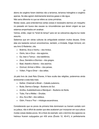 átomo de oxigênio forem distintos não a teríamos, teríamos hidrogênio e oxigênio
apenas. Se eles agirem distintamente teremos gases e não água.
Não seria diferente no que se refere as cores primárias.
Muitas vezes, para entendermos certas coisas é necessário darmos um mergulho
no passado em busca das causas ou circunstâncias que deram origem ao que
estamos empenhados em analisar.
Vamos, então, viajar no "túnel do tempo" para ver se colocamos alguma luz neste
assunto.
Sabemos que em várias culturas da antiguidade existiam muitos deuses. Entre
elas era bastante comum encontrarmos, também, a trindade. Edgar Armond, em
seu livro O Redentor, cita:
• Brahma, Siva e Visnhu – dos hindus.
• Osiris, Isis e Orus – dos egípcios.
• Ea, Istar e Tamus – dos babilônios.
• Zeus, Demétrio e Dionísio – dos gregos.
• Baal, Astarté e Adonis – dos assírios.
• Orzmud, Ariman e Mitra – dos persas.
• Voltan, Friga e Dinar – dos celtas.
Já pelo livro de José Reis Chaves, A face oculta das religiões, poderemos ainda
acrescentar a esta lista mais:
• Kether, Chekmah e Binah – Cabalá-Judaísmo.
• Buda, Darma e Sanga – Budismo do Sul.
• Amitha, Avalokiteshvara e Mandjusri – Budismo do Norte.
• Tulac, Fan e Mollac – Druidas.
• Anu, Ea e Bel – dos caldeus.
• Odim, Freva e Thor – mitologia escandinava.
Considerando que os povos da primeira lista dominaram ou tiveram contato com
os judeus, não é difícil de aceitar que eles acabaram por incorporar em sua cultura
muitas coisas destes povos. Só a título de exemplo: sob o domínio dos egípcios os
hebreus ficaram subjugados por 430 anos (Êxodo 12, 40-41), é perfeitamente
69
 