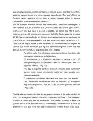 que, em alguns casos, existem contradições naquilo que os espíritos transmitem.
Vejamos a pergunta que teve como resposta esses textos: Com qual objetivo os
Espíritos sérios parecem abonar junto a certas pessoas, idéias e mesmo
preconceitos que combatem junto de outras?
Mas de qualquer maneira, mesmo não sendo nossa "técnica de abordagem" é
bem verdade que, se queremos que uma nova idéia seja aceita pelos outros,
teremos em tese que fazer o que diz a resposta. Se acham que não é assim,
podemos provar, até mesmo com passagem da Bíblia. Senão vejamos, em Atos
17, 22-23 encontramos Paulo, em Atenas, procurando convencer os atenienses de
que o "altar ao deus desconhecido" que eles veneravam seria, na verdade, o do
Deus que ele seguia. Quem quiser pesquisar, o Cristianismo em sua origem, irá
verificar que muitos dos rituais que algumas correntes religiosas fazem, nos dias
de hoje, tiveram como base as práticas dos cultos pagãos.
Por último, outro livro afirma que os ensinamentos do espiritismo são
os mesmos ministrados no Cristianismo.
"O Cristianismo e o Espiritismo ensinam a mesma coisa". (O
Evangelho segundo o Espiritismo - 106a
Ed. - Introdução - Item IV -
Sócrates e Platão - Pág. 47).
Fica aqui a pergunta. Será que ensinam a mesma coisa realmente?
Vamos nesse estudo comparativo responder essa questão com
bastante seriedade.
O próprio livro espírita nos dá uma dica de quem está com a razão.
"No Cristianismo encontram-se todas as verdades;" (O Evangelho
segundo o Espiritismo - 106a
Ed. - Cap. VI - Instruções dos Espíritos
- Pág. 130).
Aqui já não nos restam dúvidas de que querem mesmo é dar outro sentido ao
texto, pois no segundo, trecho cortaram o complemento da frase:... "são de origem
humana os erros que nele se enraizaram", não sendo, portanto, a idéia que
querem passar. Com absoluta certeza, o verdadeiro Cristianismo não é o que se
encontra por aí, o qual serve mais aos interesses dos homens do que os de Deus.
7
 