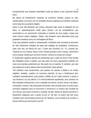 compreensível que tivessem assimilado muito da cultura e dos costumes desse
povo.
Na época do Cristianismo nascente os primeiros cristãos, judeus ou não,
acostumados a conviver com as trindades divinas acabaram por também colocá-la
como base de sua própria religião.
Assim é que não deixaram por menos, elevaram logo Jesus à categoria de um
Deus. E, especificamente neste caso, tiveram, via de conseqüência, que
acomodá-lo a um nascimento miraculoso e nascido de uma virgem, coisas que
eram comum nestas religiões. Talvez, não tivessem outra alternativa para que
pudessem aceitá-lo como um mensageiro de Deus.
Tudo isso podemos aceitar e compreender, entretanto tais conceitos já deveriam
ter sido totalmente retirados da base das religiões da atualidade. Lembremos,
mais uma vez, de Paulo em sua 1 Carta aos Coríntios (13, 11), quando diz:
"Quando eu era criança, falava como criança pensava como criança, raciocinava
como criança. Desde que me tornei homem, eliminei as coisas de criança".
E, finalizando, gostaria apenas de acrescentar que o autor do livro A Face Oculta
das Religiões ainda é católico, por isso para nós seus argumentos poderão ser
mais convincentes justamente por não partir de um espírita. É, também, por isso
que passamos a ele a palavra para encerrarmos nosso estudo:
"Os católicos mais esclarecidos, que gostam de estudar a Bíblia e as outras
religiões, também, acabam se tornando espíritas, já que o Kardecismo tem
verdades inquestionáveis, pois estuda a Bíblia de um modo racional, e pauta a
sua doutrina à luz da ciência. E é emocionalmente equilibrado, pois conhece de
fato verdades irretorquíveis, com o respaldo da ciência, do bom senso e da lógica,
é tranqüilo e sereno, não precisando de barulho nem de gritar para os outros seus
princípios religiosos para os convencer e convencer a si mesmo das verdade da
sua crença, pois quem encontra a verdade, de fato, liberta-se dessas picuinhas e
fanatismos religiosos que a gente vê por aí. De fato, só quem não tem suas
verdades bem estruturadas precisa de ser fanático, numa tentativa de encobrir a
lacuna interna que atormenta a sua fé".
70
 