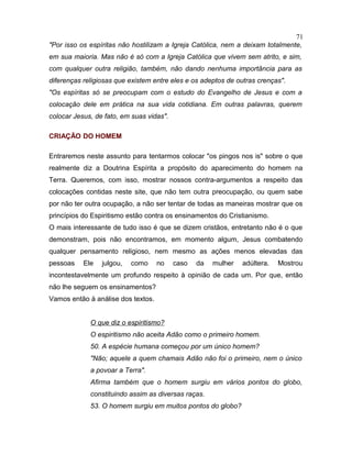 "Por isso os espíritas não hostilizam a Igreja Católica, nem a deixam totalmente,
em sua maioria. Mas não é só com a Igreja Católica que vivem sem atrito, e sim,
com qualquer outra religião, também, não dando nenhuma importância para as
diferenças religiosas que existem entre eles e os adeptos de outras crenças".
"Os espíritas só se preocupam com o estudo do Evangelho de Jesus e com a
colocação dele em prática na sua vida cotidiana. Em outras palavras, querem
colocar Jesus, de fato, em suas vidas".
CRIAÇÃO DO HOMEM
Entraremos neste assunto para tentarmos colocar "os pingos nos is" sobre o que
realmente diz a Doutrina Espírita a propósito do aparecimento do homem na
Terra. Queremos, com isso, mostrar nossos contra-argumentos a respeito das
colocações contidas neste site, que não tem outra preocupação, ou quem sabe
por não ter outra ocupação, a não ser tentar de todas as maneiras mostrar que os
princípios do Espiritismo estão contra os ensinamentos do Cristianismo.
O mais interessante de tudo isso é que se dizem cristãos, entretanto não é o que
demonstram, pois não encontramos, em momento algum, Jesus combatendo
qualquer pensamento religioso, nem mesmo as ações menos elevadas das
pessoas Ele julgou, como no caso da mulher adúltera. Mostrou
incontestavelmente um profundo respeito à opinião de cada um. Por que, então
não lhe seguem os ensinamentos?
Vamos então à análise dos textos.
O que diz o espiritismo?
O espiritismo não aceita Adão como o primeiro homem.
50. A espécie humana começou por um único homem?
"Não; aquele a quem chamais Adão não foi o primeiro, nem o único
a povoar a Terra".
Afirma também que o homem surgiu em vários pontos do globo,
constituindo assim as diversas raças.
53. O homem surgiu em muitos pontos do globo?
71
 