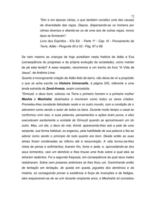 "Sim e em épocas várias, o que também constitui uma das causas
da diversidade das raças. Depois, dispersando-se os homens por
climas diversos e aliando-se os de uma aos de outras raças, novos
tipos se formaram".
Livro dos Espíritos - 57a Ed. - Parte 1a
- Cap. III - Povoamento da
Terra. Adão - Pergunta 50 e 53 - Pág. 67 e 68.
Se nem mesmo as crianças de hoje acreditam nesta história de Adão e Eva
(conseqüência do progresso e da própria evolução da sociedade), como manter
de pé esta lenda? A esse respeito, recorremos a um trecho do livro "A Vida de
Jesus", de Antônio Lima:
Quanto à incongruente criação de Adão feito de barro, não deixa de vir a propósito
o que se acha escrito na Histoire Universelle, à página 200, referente a uma
lenda extraída de Zend-Avesta, assim concebida:
"Ormuzd, o deus bom, colocou na Terra o primeiro homem e a primeira mulher
Meshia e Meshiahé, destinados a morrerem como todos os seres criados.
Prometeu-lhes constante felicidade neste e no outro mundo, com a condição de o
adorarem como sendo o autor de todos os bens. Durante muito tempo o casal se
conformou com isso, e suas palavras, pensamentos e ações eram puros, e eles
executavam santamente a vontade de Ormuzd quando se aproximavam um do
outro. Mas, um dia, o deus do mal, Arimã, aparecendo-lhes sob a pele de uma
serpente, sua forma habitual, os enganou, pela habilidade de sua palavra e fez-se
adorar como sendo o princípio de tudo quanto era bom. Desde então as suas
almas foram condenadas ao inferno até à ressurreição. A vida tornou-se-lhes
cheia de penas e sofrimentos; tiveram frio, fome e sede, e, aproveitando-se dos
seus tormentos, veio um demônio e lhes trouxe uma fruta sobre a qual eles se
atiraram sedentos. Foi a segunda fraqueza, em conseqüência da qual seus males
redobraram. Sobre cem prazeres anteriores só lhes ficou um. Caminhando então
de tentação em tentação, de queda em queda, joguetes dos demônios e da
miséria, só conseguindo prover a existência à força de invenções e de fadigas,
eles esqueceram-se de se unir durante cinqüenta anos, e Meshiahé só concebeu
72
 