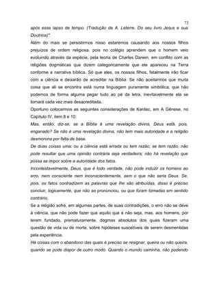 após esse lapso de tempo. (Tradução de A. Leterre. Do seu livro Jesus e sua
Doutrina)".
Além do mais se persistirmos nisso estaremos causando aos nossos filhos
prejuízos de ordem religiosa, pois no colégio aprendem que o homem veio
evoluindo através da espécie, pela teoria de Charles Darwin, em conflito com as
religiões dogmáticas que dizem categoricamente que ele apareceu na Terra
conforme a narrativa bíblica. Só que eles, os nossos filhos, fatalmente irão ficar
com a ciência e deixarão de acreditar na Bíblia. Se não aceitarmos que muita
coisa que ali se encontra está numa linguagem puramente simbólica, que não
podemos de forma alguma pegar tudo ao pé da letra, inevitavelmente ela se
tornará cada vez mais desacreditada.
Oportuno colocarmos as seguintes considerações de Kardec, em A Gênese, no
Capítulo IV, item 8 e 10:
Mas, então, diz-se, se a Bíblia é uma revelação divina, Deus está, pois,
enganado? Se não é uma revelação divina, não tem mais autoridade e a religião
desmorona por falta de base.
De duas coisas uma: ou a ciência está errada ou tem razão; se tem razão, não
pode resultar que uma opinião contrária seja verdadeira; não há revelação que
possa se impor sobre a autoridade dos fatos.
Incontestavelmente, Deus, que é todo verdade, não pode induzir os homens ao
erro, nem consciente nem inconscientemente, sem o que não seria Deus. Se,
pois, os fatos contradizem as palavras que lhe são atribuídas, disso é preciso
concluir, logicamente, que não as pronunciou, ou que foram tomadas em sentido
contrário.
Se a religião sofre, em algumas partes, de suas contradições, o erro não se deve
à ciência, que não pode fazer que aquilo que é não seja, mas, aos homens, por
terem fundado, prematuramente, dogmas absolutos dos quais fizeram uma
questão de vida ou de morte, sobre hipóteses suscetíveis de serem desmentidas
pela experiência.
Há coisas com o abandono das quais é preciso se resignar, queira ou não queira,
quando se pode dispor de outro modo. Quando o mundo caminha, não podendo
73
 