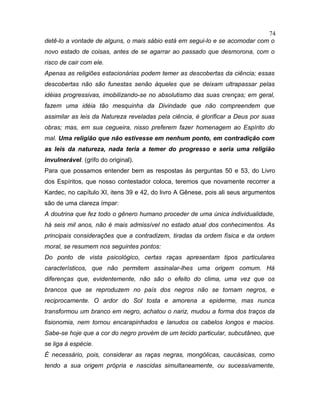 detê-lo a vontade de alguns, o mais sábio está em segui-lo e se acomodar com o
novo estado de coisas, antes de se agarrar ao passado que desmorona, com o
risco de cair com ele.
Apenas as religiões estacionárias podem temer as descobertas da ciência; essas
descobertas não são funestas senão àqueles que se deixam ultrapassar pelas
idéias progressivas, imobilizando-se no absolutismo das suas crenças; em geral,
fazem uma idéia tão mesquinha da Divindade que não compreendem que
assimilar as leis da Natureza reveladas pela ciência, é glorificar a Deus por suas
obras; mas, em sua cegueira, nisso preferem fazer homenagem ao Espírito do
mal. Uma religião que não estivesse em nenhum ponto, em contradição com
as leis da natureza, nada teria a temer do progresso e seria uma religião
invulnerável. (grifo do original).
Para que possamos entender bem as respostas às perguntas 50 e 53, do Livro
dos Espíritos, que nosso contestador coloca, teremos que novamente recorrer a
Kardec, no capítulo XI, itens 39 e 42, do livro A Gênese, pois ali seus argumentos
são de uma clareza ímpar:
A doutrina que fez todo o gênero humano proceder de uma única individualidade,
há seis mil anos, não é mais admissível no estado atual dos conhecimentos. As
principais considerações que a contradizem, tiradas da ordem física e da ordem
moral, se resumem nos seguintes pontos:
Do ponto de vista psicológico, certas raças apresentam tipos particulares
característicos, que não permitem assinalar-lhes uma origem comum. Há
diferenças que, evidentemente, não são o efeito do clima, uma vez que os
brancos que se reproduzem no país dos negros não se tornam negros, e
reciprocamente. O ardor do Sol tosta e amorena a epiderme, mas nunca
transformou um branco em negro, achatou o nariz, mudou a forma dos traços da
fisionomia, nem tornou encarapinhados e lanudos os cabelos longos e macios.
Sabe-se hoje que a cor do negro provém de um tecido particular, subcutâneo, que
se liga à espécie.
É necessário, pois, considerar as raças negras, mongólicas, caucásicas, como
tendo a sua origem própria e nascidas simultaneamente, ou sucessivamente,
74
 