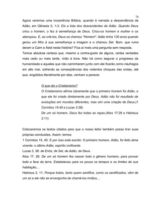 Agora veremos uma incoerência Bíblica, quando é narrada a descendência de
Adão, em Gênesis 5, 1-3: Eis a lista dos descendentes de Adão. Quando Deus
criou o homem, o fez à semelhança de Deus. Criou-os homem e mulher e os
abençoou. E, ao criá-los, Deus os chamou "Homem". Adão tinha 130 anos quando
gerou um filho à sua semelhança e imagem e o chamou Set. Bom, que rumo
deram a Caim e Abel nesta história? Fica aí mais uma pergunta sem resposta.
Temos absoluta certeza que, mesmo a contra-gosto de alguns, certas verdades
mais cedo ou mais tarde, virão à tona. Não há como segurar o progresso da
humanidade e aqueles que não caminharem junto com ele ficarão como náufragos
em alto mar, sofrendo as conseqüências dos violentos choques das ondas, até
que, engolidos literalmente por elas, venham a perecer.
O que diz o Cristianismo?
O Cristianismo afirma claramente que o primeiro homem foi Adão, e
que ele foi criado diretamente por Deus. Adão não foi resultado de
evoluções em mundos diferentes, mas sim uma criação de Deus.(1
Coríntios 15:45 e Lucas 3:38).
De um só homem, Deus fez todas as raças.(Atos 17:26 e Hebreus
2:11).
Colocaremos os textos citados para que o nosso leitor também possa tirar suas
próprias conclusões. Assim, temos:
1 Coríntios 15, 45: E por isso está escrito: O primeiro homem, Adão, foi feito alma
vivente; o último Adão, espírito vivificante.
Lucas 3, 38: de Enós, de Set, de Adão, de Deus.
Atos 17, 26: De um só homem fez nascer todo o gênero humano, para povoar
toda a face da terra. Estabeleceu para os povos os tempos e os limites de sua
habitação,...
Hebreus 2, 11: Porque todos, tanto quem santifica, como os santificados, vêm de
um só e ele não se envergonha de chamá-los irmãos,...
76
 