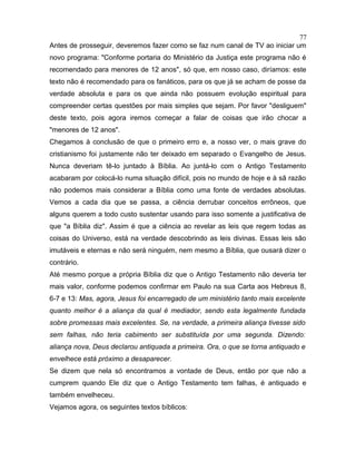 Antes de prosseguir, deveremos fazer como se faz num canal de TV ao iniciar um
novo programa: "Conforme portaria do Ministério da Justiça este programa não é
recomendado para menores de 12 anos", só que, em nosso caso, diríamos: este
texto não é recomendado para os fanáticos, para os que já se acham de posse da
verdade absoluta e para os que ainda não possuem evolução espiritual para
compreender certas questões por mais simples que sejam. Por favor "desliguem"
deste texto, pois agora iremos começar a falar de coisas que irão chocar a
"menores de 12 anos".
Chegamos à conclusão de que o primeiro erro e, a nosso ver, o mais grave do
cristianismo foi justamente não ter deixado em separado o Evangelho de Jesus.
Nunca deveriam tê-lo juntado à Bíblia. Ao juntá-lo com o Antigo Testamento
acabaram por colocá-lo numa situação difícil, pois no mundo de hoje e à sã razão
não podemos mais considerar a Bíblia como uma fonte de verdades absolutas.
Vemos a cada dia que se passa, a ciência derrubar conceitos errôneos, que
alguns querem a todo custo sustentar usando para isso somente a justificativa de
que "a Bíblia diz". Assim é que a ciência ao revelar as leis que regem todas as
coisas do Universo, está na verdade descobrindo as leis divinas. Essas leis são
imutáveis e eternas e não será ninguém, nem mesmo a Bíblia, que ousará dizer o
contrário.
Até mesmo porque a própria Bíblia diz que o Antigo Testamento não deveria ter
mais valor, conforme podemos confirmar em Paulo na sua Carta aos Hebreus 8,
6-7 e 13: Mas, agora, Jesus foi encarregado de um ministério tanto mais excelente
quanto melhor é a aliança da qual é mediador, sendo esta legalmente fundada
sobre promessas mais excelentes. Se, na verdade, a primeira aliança tivesse sido
sem falhas, não teria cabimento ser substituída por uma segunda. Dizendo:
aliança nova, Deus declarou antiquada a primeira. Ora, o que se torna antiquado e
envelhece está próximo a desaparecer.
Se dizem que nela só encontramos a vontade de Deus, então por que não a
cumprem quando Ele diz que o Antigo Testamento tem falhas, é antiquado e
também envelheceu.
Vejamos agora, os seguintes textos bíblicos:
77
 