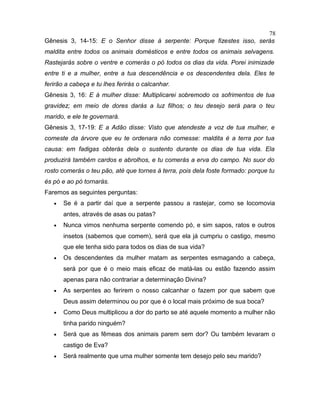 Gênesis 3, 14-15: E o Senhor disse à serpente: Porque fizestes isso, serás
maldita entre todos os animais domésticos e entre todos os animais selvagens.
Rastejarás sobre o ventre e comerás o pó todos os dias da vida. Porei inimizade
entre ti e a mulher, entre a tua descendência e os descendentes dela. Eles te
ferirão a cabeça e tu lhes ferirás o calcanhar.
Gênesis 3, 16: E à mulher disse: Multiplicarei sobremodo os sofrimentos de tua
gravidez; em meio de dores darás a luz filhos; o teu desejo será para o teu
marido, e ele te governará.
Gênesis 3, 17-19: E a Adão disse: Visto que atendeste a voz de tua mulher, e
comeste da árvore que eu te ordenara não comesse: maldita é a terra por tua
causa: em fadigas obterás dela o sustento durante os dias de tua vida. Ela
produzirá também cardos e abrolhos, e tu comerás a erva do campo. No suor do
rosto comerás o teu pão, até que tornes à terra, pois dela foste formado: porque tu
és pó e ao pó tornarás.
Faremos as seguintes perguntas:
• Se é a partir daí que a serpente passou a rastejar, como se locomovia
antes, através de asas ou patas?
• Nunca vimos nenhuma serpente comendo pó, e sim sapos, ratos e outros
insetos (sabemos que comem), será que ela já cumpriu o castigo, mesmo
que ele tenha sido para todos os dias de sua vida?
• Os descendentes da mulher matam as serpentes esmagando a cabeça,
será por que é o meio mais eficaz de matá-las ou estão fazendo assim
apenas para não contrariar a determinação Divina?
• As serpentes ao ferirem o nosso calcanhar o fazem por que sabem que
Deus assim determinou ou por que é o local mais próximo de sua boca?
• Como Deus multiplicou a dor do parto se até aquele momento a mulher não
tinha parido ninguém?
• Será que as fêmeas dos animais parem sem dor? Ou também levaram o
castigo de Eva?
• Será realmente que uma mulher somente tem desejo pelo seu marido?
78
 