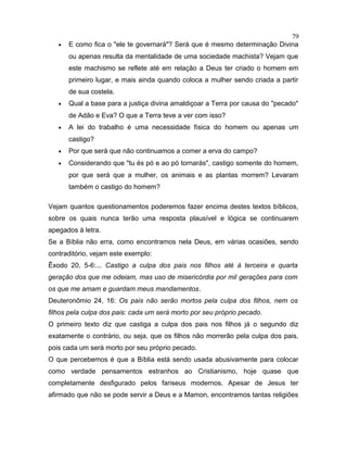 • E como fica o "ele te governará"? Será que é mesmo determinação Divina
ou apenas resulta da mentalidade de uma sociedade machista? Vejam que
este machismo se reflete até em relação a Deus ter criado o homem em
primeiro lugar, e mais ainda quando coloca a mulher sendo criada a partir
de sua costela.
• Qual a base para a justiça divina amaldiçoar a Terra por causa do "pecado"
de Adão e Eva? O que a Terra teve a ver com isso?
• A lei do trabalho é uma necessidade física do homem ou apenas um
castigo?
• Por que será que não continuamos a comer a erva do campo?
• Considerando que "tu és pó e ao pó tornarás", castigo somente do homem,
por que será que a mulher, os animais e as plantas morrem? Levaram
também o castigo do homem?
Vejam quantos questionamentos poderemos fazer encima destes textos bíblicos,
sobre os quais nunca terão uma resposta plausível e lógica se continuarem
apegados à letra.
Se a Bíblia não erra, como encontramos nela Deus, em várias ocasiões, sendo
contraditório, vejam este exemplo:
Êxodo 20, 5-6:... Castigo a culpa dos pais nos filhos até à terceira e quarta
geração dos que me odeiam, mas uso de misericórdia por mil gerações para com
os que me amam e guardam meus mandamentos.
Deuteronômio 24, 16: Os pais não serão mortos pela culpa dos filhos, nem os
filhos pela culpa dos pais: cada um será morto por seu próprio pecado.
O primeiro texto diz que castiga a culpa dos pais nos filhos já o segundo diz
exatamente o contrário, ou seja, que os filhos não morrerão pela culpa dos pais,
pois cada um será morto por seu próprio pecado.
O que percebemos é que a Bíblia está sendo usada abusivamente para colocar
como verdade pensamentos estranhos ao Cristianismo, hoje quase que
completamente desfigurado pelos fariseus modernos. Apesar de Jesus ter
afirmado que não se pode servir a Deus e a Mamon, encontramos tantas religiões
79
 