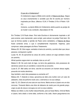 O que diz o Cristianismo?
O cristianismo segue a Bíblia como sendo a Palavra de Deus. Segue
os seus ensinamentos e acredita que Ela foi escrita por homens
inspirados por Deus. (Marcos 12:24, II Timóteo 3:16 e II Pedro 1:20-
21).
Inclusive, a própria Bíblia do Cristianismo alerta quanto ao perigo de
se mudar o seu conteúdo. (Apocalipse 22:19).
Em Timóteo 3,16 Paulo disse: Pois toda Escritura é divinamente inspirada e útil
para ensinar, para repreender, para corrigir, para educar na justiça.Tudo bem. Só
que se formos aceitar a opinião de Paulo como verdadeira, a Palavra de Deus
ficará contendo erros, o que é completamente impossível. Vejamos, para
comprovar, estas passagens do Novo Testamento:
Mateus 20, 30: Dois cegos, sentados à beira do caminho, ouvindo dizer que Jesus
passava, começaram a gritar:
Lucas 18, 35: Ao aproximar-se Jesus de Jericó, estava um cego sentado à beira
do caminho.
Afinal quantos cegos eram na verdade; dois ou um só?
Mateis 8, 28: No outro lado do lago, na terra dos gadarenos, dois possessos de
demônios saíram de um cemitério e vieram-lhe ao encontro.
Lucas 8, 27: Mal saltou em terra, veio-lhe ao encontro um homem dessa região,
possuído de muitos demônios.
Aqui também, eram dois possessos ou somente um?
Mateus 26, 7: Estando à mesa, aproximou-se dele uma mulher com um vaso de
alabastro, cheio de perfume muito caro, e derramou-o na sua cabeça.
João 12, 2-3: Deram ali uma ceia em sua honra. Marta servia e Lázaro era um dos
convivas. Tomando Maria uma libra de bálsamo de nardo puro de grande preço,
ungiu os pés de Jesus e enxugou-os com os seus cabelos.
Mateus se refere a uma mulher desconhecida, pois se fosse Maria, irmã de Marta
e Lázaro, teria citado o nome dela, conforme o fez João. Assim perguntamos era
8
 