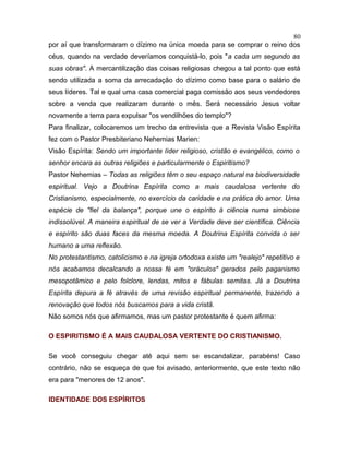 por aí que transformaram o dízimo na única moeda para se comprar o reino dos
céus, quando na verdade deveríamos conquistá-lo, pois "a cada um segundo as
suas obras". A mercantilização das coisas religiosas chegou a tal ponto que está
sendo utilizada a soma da arrecadação do dízimo como base para o salário de
seus líderes. Tal e qual uma casa comercial paga comissão aos seus vendedores
sobre a venda que realizaram durante o mês. Será necessário Jesus voltar
novamente a terra para expulsar "os vendilhões do templo"?
Para finalizar, colocaremos um trecho da entrevista que a Revista Visão Espírita
fez com o Pastor Presbiteriano Nehemias Marien:
Visão Espírita: Sendo um importante líder religioso, cristão e evangélico, como o
senhor encara as outras religiões e particularmente o Espiritismo?
Pastor Nehemias – Todas as religiões têm o seu espaço natural na biodiversidade
espiritual. Vejo a Doutrina Espírita como a mais caudalosa vertente do
Cristianismo, especialmente, no exercício da caridade e na prática do amor. Uma
espécie de "fiel da balança", porque une o espírito à ciência numa simbiose
indissolúvel. A maneira espiritual de se ver a Verdade deve ser científica. Ciência
e espírito são duas faces da mesma moeda. A Doutrina Espírita convida o ser
humano a uma reflexão.
No protestantismo, catolicismo e na igreja ortodoxa existe um "realejo" repetitivo e
nós acabamos decalcando a nossa fé em "oráculos" gerados pelo paganismo
mesopotâmico e pelo folclore, lendas, mitos e fábulas semitas. Já a Doutrina
Espírita depura a fé através de uma revisão espiritual permanente, trazendo a
renovação que todos nós buscamos para a vida cristã.
Não somos nós que afirmamos, mas um pastor protestante é quem afirma:
O ESPIRITISMO É A MAIS CAUDALOSA VERTENTE DO CRISTIANISMO.
Se você conseguiu chegar até aqui sem se escandalizar, parabéns! Caso
contrário, não se esqueça de que foi avisado, anteriormente, que este texto não
era para "menores de 12 anos".
IDENTIDADE DOS ESPÍRITOS
80
 