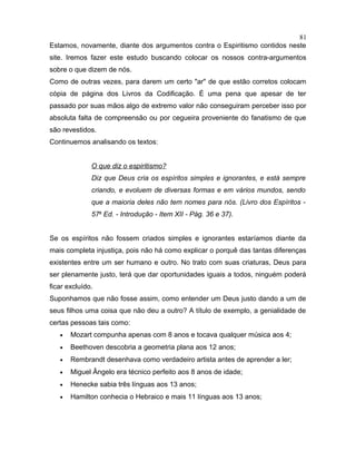 Estamos, novamente, diante dos argumentos contra o Espiritismo contidos neste
site. Iremos fazer este estudo buscando colocar os nossos contra-argumentos
sobre o que dizem de nós.
Como de outras vezes, para darem um certo "ar" de que estão corretos colocam
cópia de página dos Livros da Codificação. É uma pena que apesar de ter
passado por suas mãos algo de extremo valor não conseguiram perceber isso por
absoluta falta de compreensão ou por cegueira proveniente do fanatismo de que
são revestidos.
Continuemos analisando os textos:
O que diz o espiritismo?
Diz que Deus cria os espíritos simples e ignorantes, e está sempre
criando, e evoluem de diversas formas e em vários mundos, sendo
que a maioria deles não tem nomes para nós. (Livro dos Espíritos -
57a
Ed. - Introdução - Item XII - Pág. 36 e 37).
Se os espíritos não fossem criados simples e ignorantes estaríamos diante da
mais completa injustiça, pois não há como explicar o porquê das tantas diferenças
existentes entre um ser humano e outro. No trato com suas criaturas, Deus para
ser plenamente justo, terá que dar oportunidades iguais a todos, ninguém poderá
ficar excluído.
Suponhamos que não fosse assim, como entender um Deus justo dando a um de
seus filhos uma coisa que não deu a outro? A título de exemplo, a genialidade de
certas pessoas tais como:
• Mozart compunha apenas com 8 anos e tocava qualquer música aos 4;
• Beethoven descobria a geometria plana aos 12 anos;
• Rembrandt desenhava como verdadeiro artista antes de aprender a ler;
• Miguel Ângelo era técnico perfeito aos 8 anos de idade;
• Henecke sabia três línguas aos 13 anos;
• Hamilton conhecia o Hebraico e mais 11 línguas aos 13 anos;
81
 