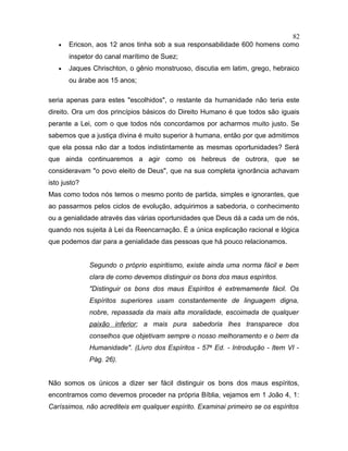 • Ericson, aos 12 anos tinha sob a sua responsabilidade 600 homens como
inspetor do canal marítimo de Suez;
• Jaques Chrischton, o gênio monstruoso, discutia em latim, grego, hebraico
ou árabe aos 15 anos;
seria apenas para estes "escolhidos", o restante da humanidade não teria este
direito. Ora um dos princípios básicos do Direito Humano é que todos são iguais
perante a Lei, com o que todos nós concordamos por acharmos muito justo. Se
sabemos que a justiça divina é muito superior à humana, então por que admitimos
que ela possa não dar a todos indistintamente as mesmas oportunidades? Será
que ainda continuaremos a agir como os hebreus de outrora, que se
consideravam "o povo eleito de Deus", que na sua completa ignorância achavam
isto justo?
Mas como todos nós temos o mesmo ponto de partida, simples e ignorantes, que
ao passarmos pelos ciclos de evolução, adquirimos a sabedoria, o conhecimento
ou a genialidade através das várias oportunidades que Deus dá a cada um de nós,
quando nos sujeita à Lei da Reencarnação. É a única explicação racional e lógica
que podemos dar para a genialidade das pessoas que há pouco relacionamos.
Segundo o próprio espiritismo, existe ainda uma norma fácil e bem
clara de como devemos distinguir os bons dos maus espíritos.
"Distinguir os bons dos maus Espíritos é extremamente fácil. Os
Espíritos superiores usam constantemente de linguagem digna,
nobre, repassada da mais alta moralidade, escoimada de qualquer
paixão inferior; a mais pura sabedoria lhes transparece dos
conselhos que objetivam sempre o nosso melhoramento e o bem da
Humanidade". (Livro dos Espíritos - 57a
Ed. - Introdução - Item VI -
Pág. 26).
Não somos os únicos a dizer ser fácil distinguir os bons dos maus espíritos,
encontramos como devemos proceder na própria Bíblia, vejamos em 1 João 4, 1:
Caríssimos, não acrediteis em qualquer espírito. Examinai primeiro se os espíritos
82
 