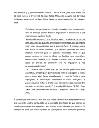 são de Deus, (...), combinada com Mateus 7, 17-18: Assim, pois, toda árvore boa
dá bons frutos e a árvore má dá maus frutos. Não pode a árvore boa dar maus
frutos nem a árvore má dar bons frutos. Seguindo estas orientações não há como
errar.
Entretanto, o espiritismo se contradiz, quando mostra em outro livro
que os espíritos podem falsificar linguagens e assinaturas, e até
mesmo imitar o próprio Cristo.
"Há falsários no mundo dos Espíritos, como os há neste. Aí não se
tem, pois, mais do que uma presunção de identidade, que só adquire
valor pelas circunstâncias que a acompanhem. O mesmo ocorre
com todos os sinais materiais, que algumas pessoas têm como
talismãs inimitáveis para os Espíritos mentirosos. Para os que
ousam perjurar o nome de Deus, ou falsificar uma assinatura,
nenhum sinal material pode oferecer obstáculo maior. A melhor de
todas as provas de identidade está na linguagem e nas
circunstâncias fortuitas".
"261. Dir-se-á, sem dúvida, que, se um Espírito pode imitar uma
assinatura, também pode perfeitamente imitar a linguagem. É exato;
alguns temos visto tomar atrevidamente o nome do Cristo e, para
impingirem a mistificação, simulavam o estilo evangélico e
pronunciavam a torto e a direito estas bem conhecidas palavras: Em
verdade, em verdade vos digo". (Livro dos Médiuns - 29a
Ed. - Cap.
XXIV - Da Identidade dos Espíritos - Perguntas 260 e 261 - Pág.
273).
A contradição não é nossa, mas dos que leram Kardec e não entenderam nada.
Ora, somente existiria contradição se a afirmação dele fosse de que apenas se
manifestam os espíritos superiores. Mas Kardec já nos alertava que teríamos de
distinguir os bons dos maus espíritos, tal como previu Jesus conforme podemos
83
 