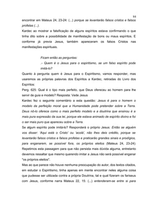 encontrar em Mateus 24, 23-24: (...) porque se levantarão falsos cristos e falsos
profetas (...).
Kardec ao mostrar a falsificação de alguns espíritos estava confirmando o que
tinha dito sobre a possibilidade de manifestação de bons ou maus espíritos. E
conforme já previa Jesus, também apareceram os falsos Cristos nas
manifestações espirituais.
Ficam então as perguntas:
.- Quem é o Jesus para o espiritismo, se um falso espírito pode
imitá-lo?
Quanto à pergunta quem é Jesus para o Espiritismo, vamos responder, mas
usaremos as próprias palavras dos Espíritos a Kardec, retiradas do Livro dos
Espíritos:
Perg. 625: Qual é o tipo mais perfeito, que Deus ofereceu ao homem para lhe
servir de guia e modelo? Resposta: Vede Jesus
Kardec fez o seguinte comentário a esta questão: Jesus é para o homem o
modelo da perfeição moral que a Humanidade pode pretender sobre a Terra.
Deus nô-lo oferece como o mais perfeito modelo e a doutrina que ensinou é a
mais pura expressão da sua lei, porque ele estava animado de espírito divino e foi
o ser mais puro que apareceu sobre a Terra.
Se algum espírito pode imitá-lo? Responderá o próprio Jesus: Então se alguém
vos disser: ‘Aqui está o Cristo’ ou ‘acolá’, não lhes deis crédito, porque se
levantarão falsos cristos e falsos profetas e praticarão grandes sinais e prodígios,
para enganarem, se possível fora, os próprios eleitos (Mateus 24, 23-24).
Repetimos esta passagem para que não persista mais dúvida alguma, entretanto
devemos ressaltar que mesmo querendo imitar a Jesus não será possível enganar
"os próprios eleitos".
Mas ao que parece não houve nenhuma preocupação do autor, dos textos citados,
em estudar o Espiritismo, tinha apenas em mente encontrar neles alguma coisa
que pudesse ser utilizada contra a própria Doutrina, tal e qual fizeram os fariseus
com Jesus, conforme narra Mateus 22, 15: (...) entenderam-se entre si para
84
 